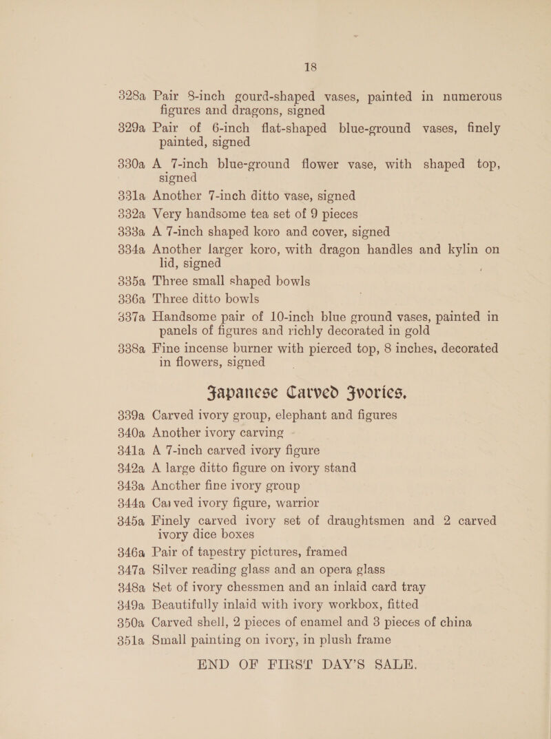 328a Pair 8-inch gourd-shaped vases, painted in numerous figures and dragons, signed 329a Pair of 6-inch flat-shaped blue-ground vases, finely painted, signed 330a A T-inch blue-ground flower vase, with shaped top, signed 33la Another 7-inch ditto vase, signed 332a Very handsome tea set of 9 pieces 3338a A 7-inch shaped koro and cover, signed 334a Another larger koro, with dragon handles and kylin on lid, signed 335a Three small shaped bowls 336a Three ditto bowls 337a Handsome pair of 10-inch blue ground vases, painted in panels of figures and richly decorated in gold 338a Fine incense burner with pierced top, 8 inches, decorated in flowers, signed Japanese Carved Fvorics, 339a Carved ivory group, elephant and figures 340a Another ivory carving 341a A 7-inch carved ivory figure 342a A large ditto figure on ivory stand 3438a Another fine ivory group 344a, Carved ivory figure, warrior 345a Finely carved ivory set of draughtsmen and 2 carved ivory dice boxes 346a Pair of tapestry pictures, framed 347a Silver reading glass and an opera glass 348a Set of ivory chessmen and an inlaid card tray 349a Beautifully inlaid with ivory workbox, fitted 350a Carved shell, 2 pieces of enamel and 3 pieces of china 35la Small painting on ivory, in plush frame END OF FIRST DAY’S SALE,