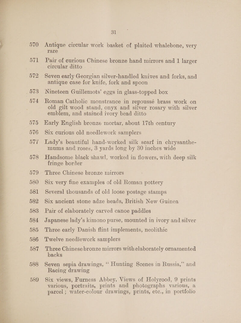 570 571 | 572 873 574 575 576 577 578 dl Antique circular work basket of plaited whalebone, very rare Pair of curious Chinese bronze hand mirrors and 1 larger circular ditto | Seven early Georgian silver-handled knives and forks, and antique case-for knife, fork and spoon Nineteen Guillemots’ eggs in glass-topped box Roman Catholic monstrance in repoussé brass work on old gilt wood stand, onyx and silver rosary with silver emblem, and stained ivory bead ditto Karly English bronze mortar, about 17th century Six curious old needlework samplers Lady’s beautiful hand-worked silk searf in chrysanthe- mums and roses, 8 yards long by 80 inches wide Handsome black shawl, worked in flowers, with deep silk fringe border Three Chinese bronze mirrors Six very fine examples of old Roman pottery Several thousands of old loose postage stamps Six ancient stone adze heads, British New Guinea Pair of elaborately carved canoe paddles Japanese lady’s kimono purse, mounted in ivory and silver Three early Danish flint implements, neolithic Twelve needlework samplers Three Chinese bronze mirrors with elaborately ornamented backs Seven sepia drawings, ‘‘ Hunting Scenes in Russia,’ and Racing drawing Six views, Furness Abbey, Views of Holyrood, 9 prints various, portraits, prints and photographs various, a parcel ; water-colour drawings, prints, etc., in portfolio