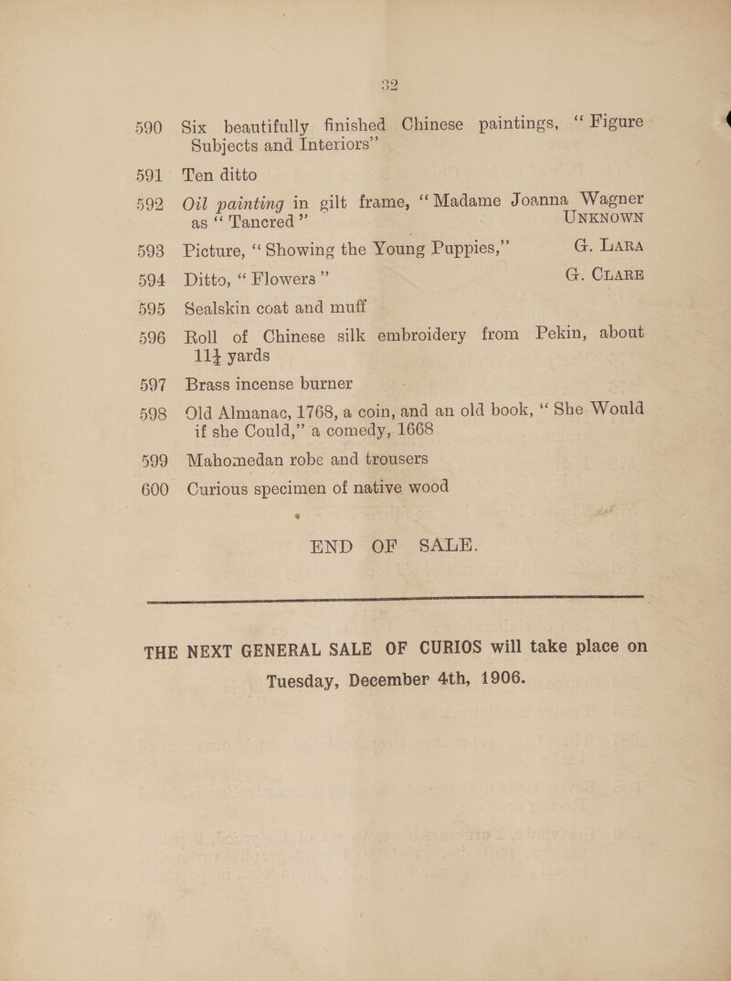 597 598 599 600 no CF sad Six beautifully finished Chinese paintings, ‘“« Figure Subjects and Interiors” Ten ditto yee painting in eilt frame, “Madame Joanna Wagner “ Tancred ”’ UNKNOWN Picture, ‘“‘ Showing the Young ee G. LARA Ditto, “ Flowers ” G. CLARE Sealskin coat and muff Roll of Chinese silk embroidery from Pekin, about 114 yards Brass incense burner Old Almanac, 1768, a coin, and an old book, ‘‘ She Would if she Could,” a comedy, 1668 Mahomedan robe and trousers Curious specimen of native wood e END OF SALE. Tuesday, December 4th, 1906.