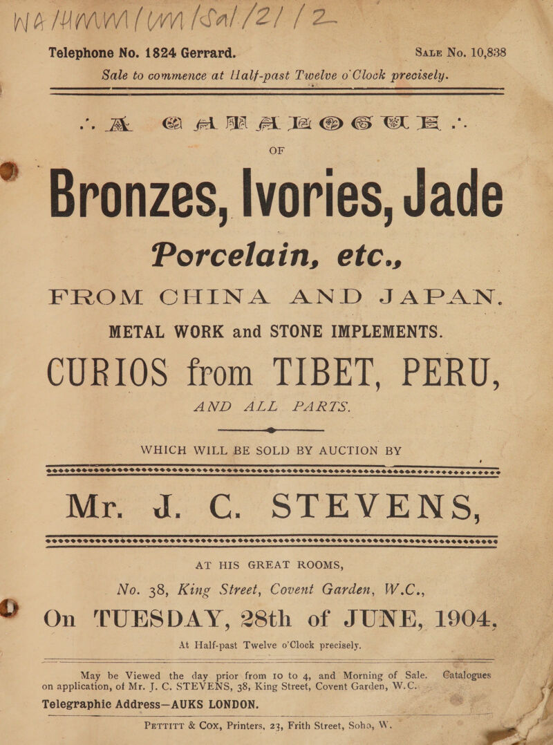 WA MMW WM Sal er f 2 - Telephone No. 1824 Gerrard. Sale to commence at Niall Ses Twelve Oo ‘Clock precisely. Sane No. 10,838 - AX = astra hs eee &gt; Branzes Wories, Jade Porcelai in, etc., FROM CHINA AND JAP IN. METAL WORK and STONE IMPLEMENTS. CURIOS from TIBET, PERU, AND ALL PARTS.  WHICH WILL BE SOLD BY AUCTION BY SOSH SSGSHSSGBSSSGFSGSSGSOWS FS GSHGBSSHSVGHSSHSHSSSHSSHHSOSSHHSSSHOSOSSSSE SOS SOOCSCHCSSOSCeCS Mr. J. C. STEVENS, a a eee aaa a a) SPPSCHDSSSSOSSGSSSSSSSHSHSSSSSHSSSGGSS $HGHGHHSGHGHGHSHHHGHGHHHHHGHGHSHSHSHHSHSHGSHHSHHSHSSSHSHSOSOS  AT HIS GREAT ROOMS, No. 38, King Street, Covent Garden, W.C., Y On TUESDAY, 28th of JUNE, 1904, At Half- sie Twelve o’ Clock eer      May be Viewed the day prior from 10 to 4, and Morning of vee on application, of Mr. J. C. STEVENS, 38, King Street, Covent Garden, W.C.: Telegraphic Address—AUKS LONDON. PETTITT &amp; Cox, Printers, 23, Fiith Streat, :, Soha, Ww. te - Catalogues  