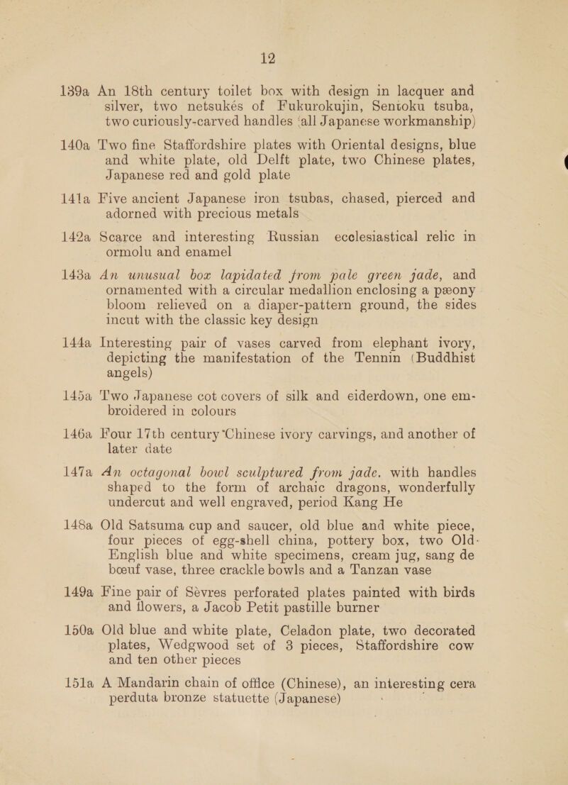 140a 14la 142a 148a 144a 148a 149a 150a 15la 12 silver, two netsukés of Fukurokujin, Sentoku tsuba, two curiously-carved handles ‘all Japanese workmanship) Two fine Staffordshire plates with Oriental designs, blue and white plate, old Delft plate, two Chinese plates, Japanese red and gold plate Five ancient Japanese iron tsubas, chased, pierced and adorned with precious metals — Scarce and interesting Russian ecclesiastical relic in ormolu and enamel An unusual box lapidated from pale green jade, and ornamented with a circular medallion enclosing a peony bloom relieved on a diaper-pattern ground, the sides incut with the classic key design Interesting pair of vases carved from elephant ivory, depicting the manifestation of the Tennin (Buddhist angels) Two Japanese cot covers of silk and eiderdown, one em- broidered in colours Four 17th century “Chinese ivory carvings, and another of later date An octagonal bowl sculptured from jade, with handles shaped to the form of archaic dragons, wonderfully undercut and well engraved, period Kang He Old Satsuma cup and saucer, old blue and white piece, four pieces of egg-shell china, pottery box, two Old- English blue and white specimens, cream jug, sang de boeuf vase, three crackle bowls and a Tanzan vase Fine pair of Sevres perforated plates painted with birds and flowers, a Jacob Petit pastille burner Old blue and white plate, Celadon plate, two decorated plates, Wedgwood set of 3 pieces, Staffordshire cow and ten other pieces A Mandarin chain of office (Chinese), an interesting cera perduta bronze statuette (Japanese)
