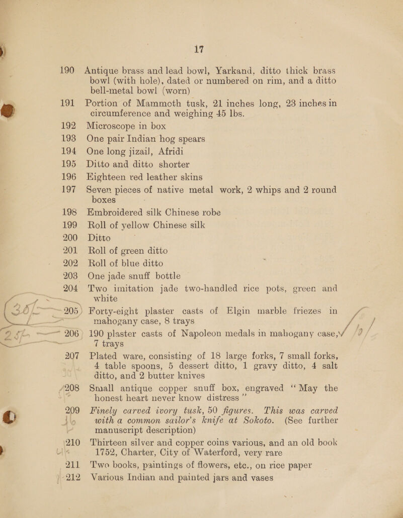 190 191 192 193 194 195 196 197 198 199 200 201 202 207 oe zt Antique brass and lead bowl, Yarkand, ditto thick brass bowl! (with hole), dated or numbered on rim, and a ditto bell-metal bowl (worn) Portion of Mammoth tusk, 21 inches long, 23 inches in circumference and weighing 45 lbs. Microscope in box One pair Indian hog spears One long jizail, Afridi Ditto and ditto shorter Kighteen red leather skins Seven pieces of native metal work, 2 whips and 2 round boxes Embroidered silk Chinese robe Roll of yellow Chinese silk Ditto Roll of green ditto Roll of blue ditto One jade snuff bottle Two imitation jade two-handled rice pots, green and white Forty-eight plaster casts of Elgin marble friezes in mahogany case, 8 trays 7 trays Plated ware, consisting of 18 large forks, 7 small forks, 4 table spoons, 5 dessert ditto, 1 gravy ditto, 4 salt ditto, and 2 butter knives Small antique copper snuff box, engraved ‘‘ May the honest heart never know distress ” Finely carved wory tusk, 50 figures. This was carved with a common sarlor’s knife at Sokoto. (See further manuscript description) Thirteen silver and copper coins various, and an old book 1752, Charter, City of Waterford, very rare T'wo books, paintings of flowers, etc., on rice paper Various Indian and painted jars and vases yA / / f