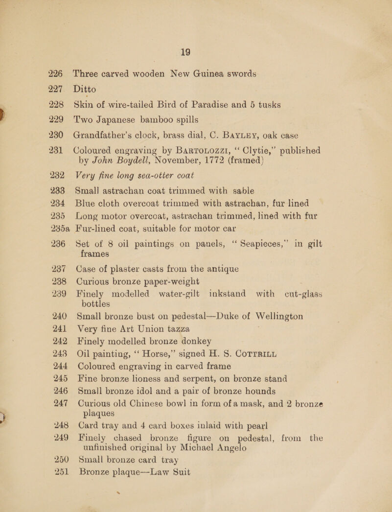 onet 248 249 250 251 19 Three carved wooden New Guinea swords Ditto Skin of wire-tailed Bird of Paradise and 5 tusks Two Japanese bamboo spills | Grandfather’s clock, brass dial, C. BaYLEY, oak case Coloured engraving by Bartrouozzi, ‘“ Clytie,” published by John Boydell, November, 1772 (framed) Very fine long sea-otter coat Small astrachan coat trimmed with sable Blue cloth overcoat trimmed with astrachan, fur lined Long motor overcoat, astrachan trimmed, lined with fur Set of 8 oil paintings on panels, ‘“ Seapieces,”’ in gilt frames Case of plaster casts from the antique Curious bronze paper-weight Finely modelled water-gilt inkstand with cut-glass bottles Small bronze bust on pedestal—Duke of ee Very fine Art Union tazza Finely modelled bronze donkey Oil painting, ‘‘ Horse,” signed H. 8. CoTTRiLu Coloured engraving in carved frame Fine bronze lioness and serpent, on bronze stand Small bronze idol and a pair of bronze hounds Curious old Chinese bow] in form ofa mask, and 2 bronze plaques Card tray and 4 card boxes inlaid with pearl Finely chased bronze figure on pedestal, from the unfinished original by Michael Angelo Small bronze card tray Bronze plaque—Law Suit »