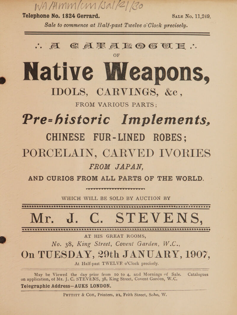 f WA SAMMI KAI/E] £80 e.. No. 1824 Gerrard. Sate No. 11,249. Sale to commence at Half-past Twelve o'Clock precisely.   A GG AM A le © 6 XE .. OF Native Weapons, IDOLS, CARVINGS, &amp;c, FROM VARIOUS PARTS; Pre-historic Implements, CHINESE FUR-LINED ROBES; PORCELAIN, CARVED IVORIES FROM JAPAN, AND CURIOS FROM ALL PARTS OF THE WORLD.  WHICH WILL BE SOLD BY AUCTION BY MEME REMGEeeWOG6E 660665 O606666666 060606400 booe ano ne eenessGS6S6C6660 6605600080008 DOSSPPPSCPOCPCOSCSOC PVPS PVPS SVSVSHSSPSHSSPOSSHS SSO SSS OSSSSHSPDSHSSGOSHHSGPSOGGGVSHSSSHSHSCHSCOCOSS ee Pe OOOO OT CCTV OVO TE CCE CPC CCCP OPO COO TLL FLUO POHL LCE ASS mae 4, CU USSULEEV ENS, | ir one AT HIS GREAT ROOMS, No. 38, King Street, Covent Garden, W.C.., On TUESDAY, 29th JANUARY, 1907, At Half-past TWELVE 0’Clock preveely.   ——— May be Viewed the day prior from 10 to 4, and Mornings ef Sale. Catalogues on application, of Mr. J. C. STEVENS, 38, King Street, Covent Garden, W.C. Telegraphie Address—AUKS LONDON. Pettitt &amp; Cox, Printers, 23, Frith Street, Soho, W.     