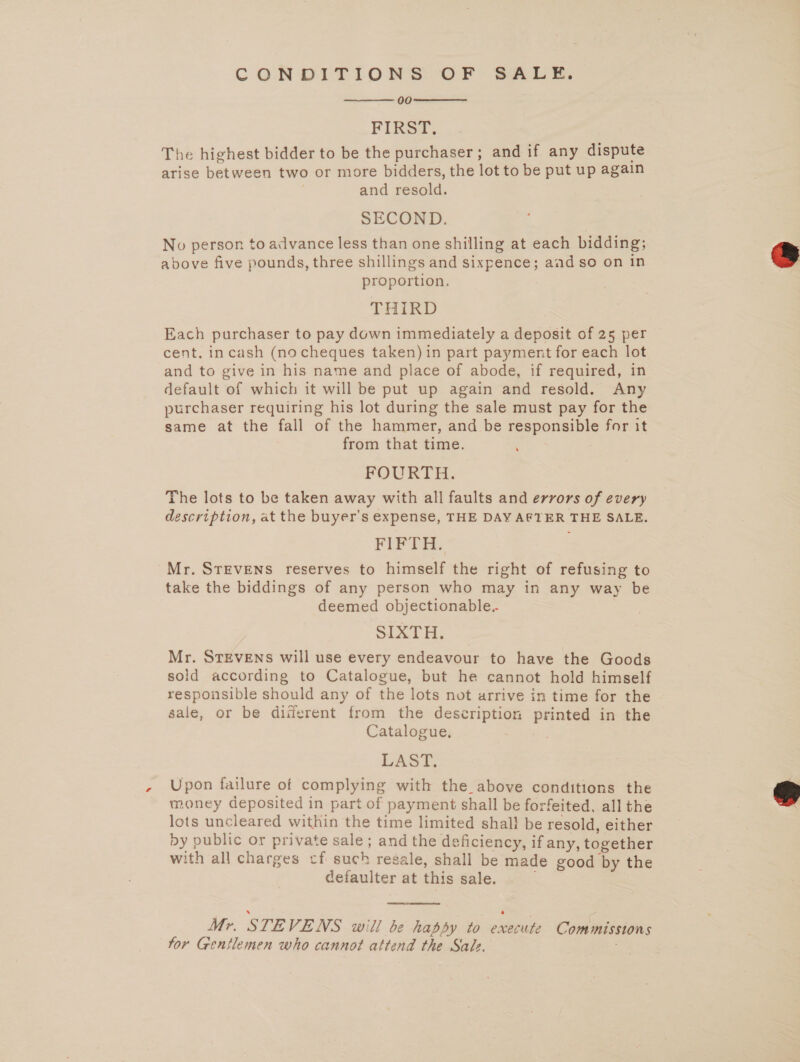 CONDITIONS OF BALE. 00 FIRST. The highest bidder to be the purchaser; and if any dispute arise between two or more bidders, the lot to be put up again and resold. SECOND. No person to advance less than one shilling at each bidding; above five pounds, three shillings and sixpence; aad so on in proportion. THIRD Each purchaser to pay down immediately a deposit of 25 per cent. incash (no cheques taken) in part payment for each lot and to give in his name and place of abode, if required, in default of which it will be put up again and resold. Any purchaser requiring his lot during the sale must pay for the same at the fall of the hammer, and be responsible for it from that time. FOURTH. The lots to be taken away with all faults and errors of every description, at the buyer's expense, THE DAY AFTER THE SALE, FIFTH. Mr. STEVENS reserves to himself the right of refusing to take the biddings of any person who may in any way be deemed objectionable.. Sion be Mr. STEVENS will use every endeavour to have the Goods sold according to Catalogue, but he cannot hold himself responsible should any of the lots not arrive in time for the sale, or be diiferent from the description printed in the Catalogue, LAST, Upon failure of complying with the_above conditions the money deposited in part of payment shall be forfeited, all the lots uncleared within the time limited shall be resold, either by public or private sale; and the deficiency, if any, together with all charges cf such resale, shall be made good by the defaulter at this sale.   4  Mr. STE VENS will be happy to eatin Commissions for Gentlemen who cannot attend the Sade.  