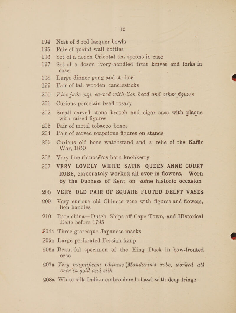 194 195 196 197 198 199 200 201 202 203 204 205 206 207 208 209 210 12 Nest of 6 red lacquer bowls Pair of quaint wall bottles Set of a dozen Oriental tea spoons In case Set of a dozen ivory-handled fruit knives and forks i In case : Large dinner gong and striker Pair of tall wooden candlesticks Fine jade cup, carved with lion head and other figures Curious porcelain bead rosary . Small carved stone brooch and cigar case with plaque with raised figures Pair of metal tobacco boxes Pair of carved soapstone figures on stands Curious old bone watchstand and a relic of the Kaffr War, 1850 Very fine rhinocéros horn knobkerry VERY LOVELY WHITE SATIN QUEEN ANNE COURT ROBE, elaborately worked all over in flowers. Worn by the Duchess of Kent on some historic occasion VERY OLD PAIR OF SQUARE FLUTED DELFT VASES Very curious old Chinese vase with figures and flowers, lion handles Rare china— Dutch Ships off Cape Town, and Historical Relic before 1795 Case over in gold and silk  