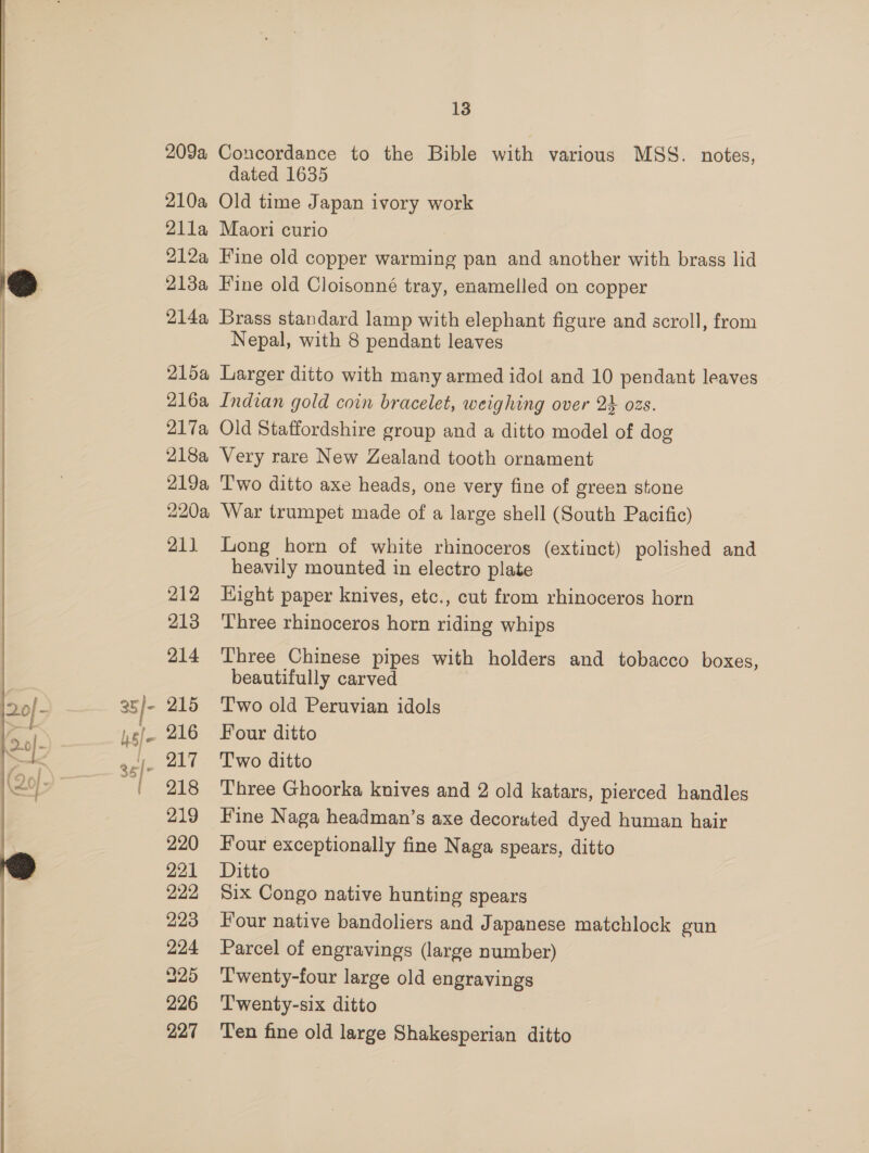 35/- 4s/e 13 209a Concordance to the Bible with various MSS. notes, dated 1635 210a Old time Japan ivory work 21la Maori curio 212a Fine old copper warming pan and another with brass lid 214a Brass standard lamp with elephant figure and scroll, from Nepal, with 8 pendant leaves 215a Larger ditto with many armed idol and 10 pendant leaves 216a Indian gold coin bracelet, weighing over 24 ozs. 217a Old Staffordshire group and a ditto model of dog 218a Very rare New Zealand tooth ornament 219a ‘Two ditto axe heads, one very fine of green stone 220a War trumpet made of a large shell (South Pacific) 211 Long horn of white rhinoceros (extinct) polished and heavily mounted in electro plate 212 Hight paper knives, etc., cut from rhinoceros horn 213 Three rhinoceros horn riding whips 214 Three Chinese pipes with holders and tobacco boxes, beautifully carved 215 ‘Two old Peruvian idols 216 Four ditto 217 Two ditto 218 Three Ghoorka knives and 2 old katars, pierced handles 219 Fine Naga headman’s axe decorated dyed human hair 220 Four exceptionally fine Naga spears, ditto 221 Ditto 222 Six Congo native hunting spears 223 our native bandoliers and Japanese matchlock gun 224 Parcel of engravings (large number) 425 ‘T'wenty-four large old engravings 226 ‘Twenty-six ditto