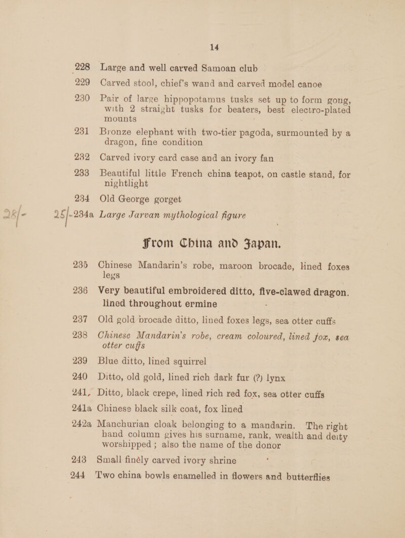 299 230 231 232 233 934 25|-254a 235 236 237 238 239 240 241, 241a 242a, 243 14 Carved stool, chief’s wand and carved model canoe Pair of large hippopotamus tusks set up to form gong, with 2 straight tusks for beaters, best electro-plated mounts : Bronze elephant with two-tier pagoda, surmounted by a dragon, fine condition Carved ivory card case and an ivory fan Beautiful little French china teapot, on castle stand, for nightlight Old George gorget Large Jarvan mythological figure From China and Japan. Chinese Mandarin’s robe, maroon brocade, Hned foxes legs Very beautiful embroidered ditto, five-clawed dragon. lined throughout ermine : Old gold brocade ditto, lined foxes legs, sea otter cuffs Chinese Mandarin’s robe, cream coloured, lined fox, sea otter cuffs Blue ditto, lined squirrel Ditto, old gold, lined rich dark fur (?) lynx | Ditto, black crepe, lined rich red fox, sea otter cuffs Chinese black silk coat, fox lined Manchurian cloak belonging to a mandarin. The right hand column gives his surname, rank, wealth and deity worshipped ; also the name of the donor Small finély carved ivory shrine