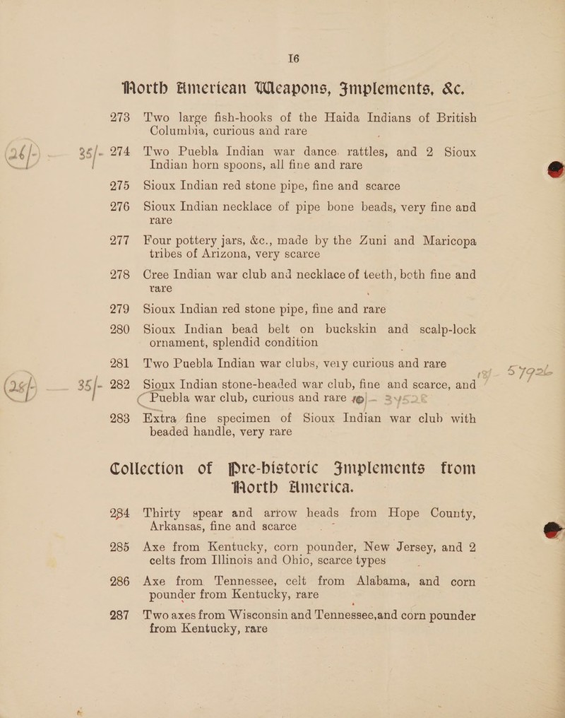 16 273 275 276 277 278 279 280 281 282 283 Two large fish-hooks of the Haida Indians of British Columbia, curious and rare Two Puebla Indian war dance. rattles, and 2 Sioux Indian horn spoons, all fine and rare Sioux Indian red stone pipe, fine and scarce Sioux Indian necklace of pipe bone beads, very fine and rare Four pottery jars, &amp;c., made by the Zuni and Maricopa tribes of Arizona, very scarce Cree Indian war club and necklace of teeth, beth fine and rare Sioux Indian red stone pipe, fine and rare Sioux Indian bead belt on buckskin and_ scalp-lock ornament, splendid condition Two Puebla Indian war clubs, vely curious aia rare oe Indian stone-headed war club, fine and scarce, aad. “Puebla war club, curious and rare 1@)— 3y52&amp; “Eatra fine specimen of Sioux Indian war club with beaded handle, very rare 284 285 286 287 Worth Hmerica. Thirty spear and arrow heads from Hope County, Arkansas, fine and scarce Axe from Kentucky, corn pounder, New Jersey, and 2 celts from Illinois and Ohio, scarce types pounder from Kentucky, rare Two axes from Wisconsin and Tennessee, and corn pounder from Kentucky, rare $792k 