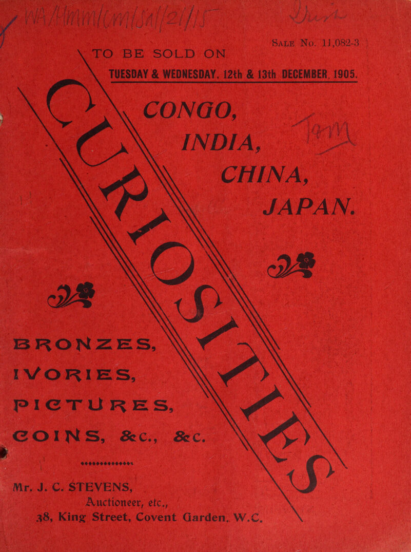 f 2 # pe f &gt; ve ie § Pibry Cte eae ae ry f ‘e Ny rs ty Dire Gane iGieue GRENV Et ‘i As it PU ah hy COPE Pot ORs ij é ED Hea ea aa | y WSU AE EEL | Oat ey | poy eee at a Ae Ll eS i ; Sane No. '17,082-3 EO. BE. SOLD: ON TUESDAY &amp; WEDNESDAY, 12th &amp; 13th DECEMBER, 1905. CONGO, INDIA, | 1 CHINA, JAPAN. YW        BRONZES, IVORIES, PICTURES, Cotte. Sec., Sc. 99999609990 % Mr. J. C. STEVENS, Auctioneer, etc., 38, King Street, Covent Garden, W.C.