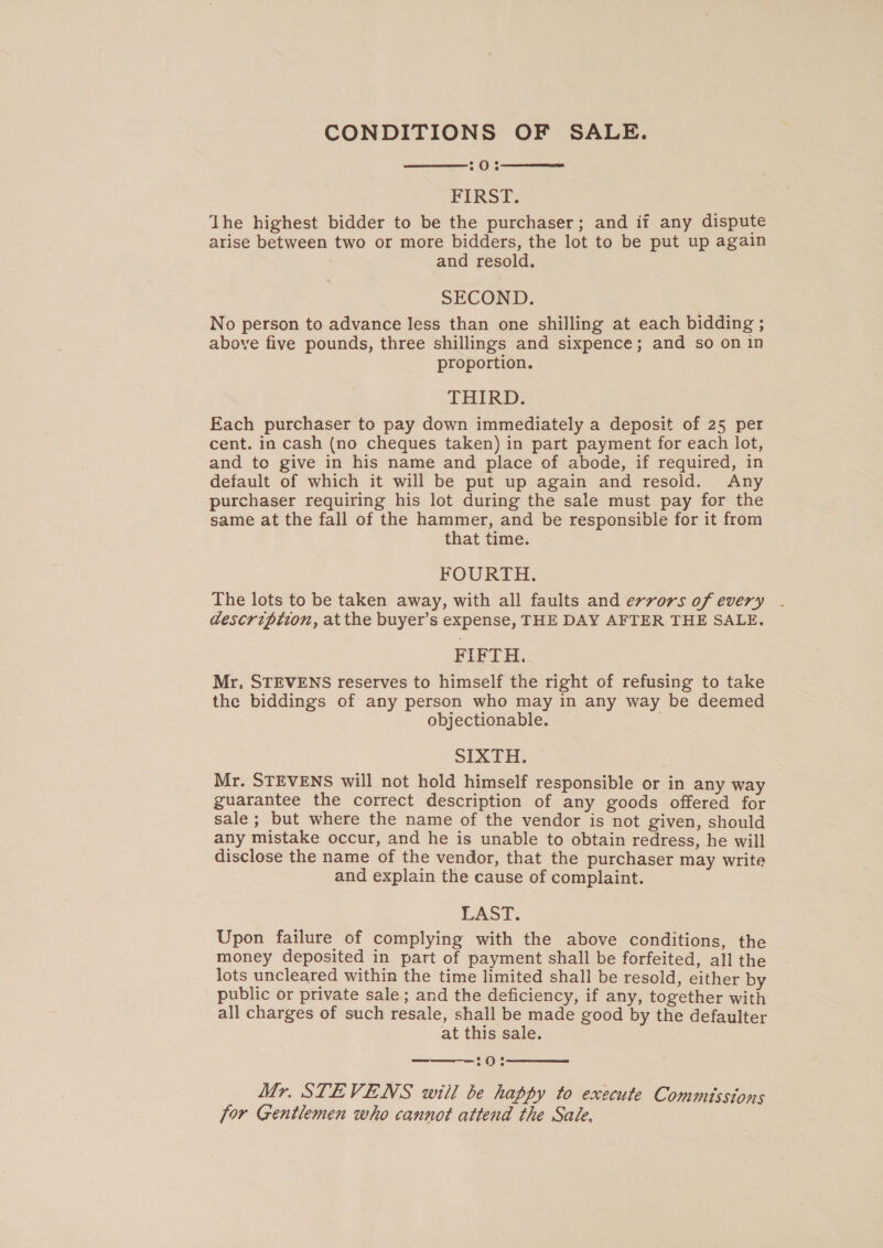 CONDITIONS OF SALE. : ie FIRST. ‘The highest bidder to be the purchaser; and if any dispute arise between two or more bidders, the lot to be put up again and resold. SECOND. No person to advance less than one shilling at each bidding ; above five pounds, three shillings and sixpence; and so on in proportion. THIRD. Each purchaser to pay down immediately a deposit of 25 per cent. in cash (no cheques taken) in part payment for each lot, and to give in his name and place of abode, if required, in default of which it will be put up again and resold. Any purchaser requiring his lot during the sale must pay for the same at the fall of the hammer, and be responsible for it from that time. FOURTH. The lots to be taken away, with all faults and errors of every description, at the buyer’s expense, THE DAY AFTER THE SALE. FIFTH. Mr, STEVENS reserves to himself the right of refusing to take the biddings of any person who may in any way be deemed objectionable. | SIXTH. Mr. STEVENS will not hold himself responsible or in any way guarantee the correct description of any goods offered for sale; but where the name of the vendor is not given, should any mistake occur, and he is unable to obtain redress, he will disclose the name of the vendor, that the purchaser may write and explain the cause of complaint. LAST. Upon failure of complying with the above conditions, the money deposited in part of payment shall be forfeited, all the lots uncleared within the time limited shall be resold, either by public or private sale; and the deficiency, if any, together with all charges of such resale, shall be made good by the defaulter at this sale. 20% Mr. STEVENS will be happy to execute Commisstons for Gentlemen who cannot attend the Sale.    