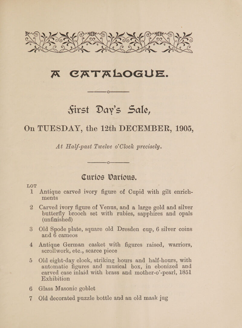 Ny eyes YAN e ae led Ye 7 fie y a KR CATALOGUE.   O Sirst Day's Sale, On TUESDAY, the 12th DECEMBER, 1905, At Half-past Twelve o’Clock precisely.   Q Curios Various. LOT 1 Antique carved ivory figure of Cupid with gilt enrich- ments 2 Carved ivory figure of Venus, and a large gold and silver butterfly brooch set with rubies, sapphires and opals (unfinished) 3 Old Spode plate, square old Dresden cup, 6 silver coins and 6 cameos 4 Antique German casket with figures raised, wavrriors, scrollwork, etc., scarce piece 5 Old eight-day clock, striking hours and _ half-hours, with automatic figures and musical box, in ebonized and carved case inlaid with brass and mother-o’-pearl, 1851 Exhibition 6 Glass Masonic goblet 7 Old decorated puzzle bottle and an old mask jug