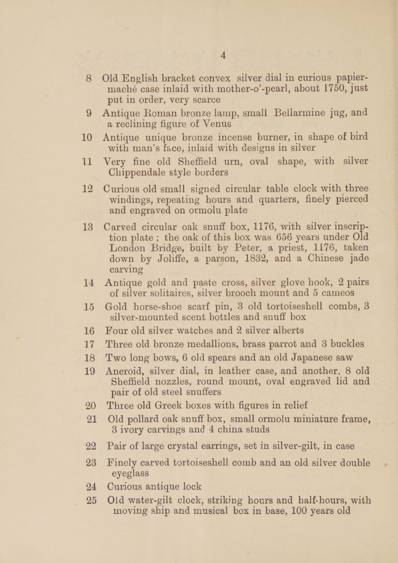10 it 12 13 14 15 16 17 18 19 20 21 22 23 24 25 4. Old English bracket convex silver dial in curious papler- maché case inlaid with mother-o’-pearl, about 1750, just put in order, very scarce Antique Roman bronze lamp, small Bellarmine jug, and a reclining figure of Venus Antique unique bronze incense burner, in shape of bird with man’s face, inlaid with designs in silver Very fine old Sheffield urn, oval shape, with silver Chippendale style borders Curious old small signed circular table clock with three windings, repeating hours and quarters, finely pierced and engraved on ormolu plate Carved circular oak snuff box, 1176, with silver inscrip- tion plate ; the oak of this box was 656 years under Old London Bridge, built by Peter, a priest, 1176, taken down by Joliffe, a parson, 1832, and a Chinese jade carving Antique gold and paste cross, silver glove hook, 2 pairs of silver solitaires, silver brooch mount and 5 cameos Gold horse-shoe scarf pin, 8 old tortoiseshell combs, 3 silver-mounted scent bottles and snuff box Four old silver watches and 2 silver alberts Three old bronze medallions, brass parrot and 3 buckles Two long bows, 6 old spears and an old Japanese saw Aneroid, silver dial, in leather case, and another, 8 old Sheffield nozzles, round mount, oval engraved hd and pair of old steel snuffers Three old Greek boxes with figures in relief Old pollard oak snuff box, small ormolu miniature frame, 3 ivory carvings and 4 china studs Pair of large crystal earrings, set in silver-gilt, in case Finely carved tortoiseshell comb and an old silver double eyeglass Curious antique lock Old water-gilt clock, striking hours and half-hours, with moving ship and musical box in base, 100 years old