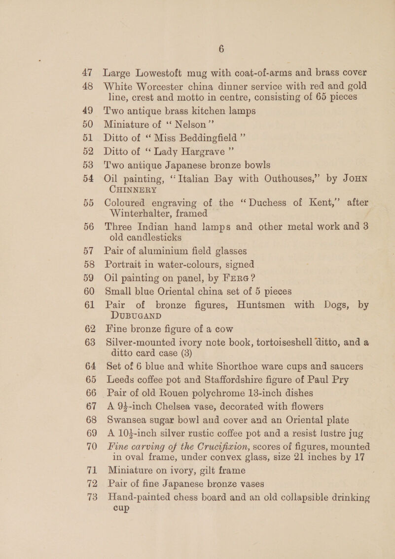 47 48 49 50 51 52 53 54 55 56 57 58 59 60 61 62 63 64 65 66 67 68 69 70 71 12 13 6 Large Lowestoft mug with coat-of-arms and brass cover White Worcester china dinner service with red and gold line, crest and motto in centre, consisting of 65 pieces Two antique brass kitchen lamps Miniature of ‘‘ Nelson ”’ Ditto of “ Miss Beddingfield ” Ditto of ‘‘ Lady Hargrave ” Two antique Japanese bronze bowls Oil painting, “Italian Bay with Outhouses,” by JOHN CHINNERY Coloured engraving of the ‘‘ Duchess of Kent,’ after Winterhalter, framed Three Indian hand lamps and other metal work and 3 old candlesticks Pair of aluminium field glasses Portrait in water-colours, signed Oil painting on panel, by Fura? Small blue Oriental china set of 5 pieces Pair of bronze figures, Huntsmen with Dogs, by DUBUGAND Fine bronze figure of a cow Silver-mounted ivory note book, tortoiseshell ditto, and a ditto card case (3) Set of 6 blue and white Shorthoe ware cups and saucers Leeds coffee pot and Staffordshire figure of Paul Pry A 94-inch Chelsea vase, decorated with flowers Swansea sugar bowl and cover and an Oriental plate A 103-inch silver rustic coffee pot and a resist lustre jug Fine carving of the Crucifixion, scores of figures, mounted in oval frame, under convex glass, size 21 inches by 17 Miniature on ivory, gilt frame Pair of fine Japanese bronze vases Hand-painted chess board and an old collapsible drinking cup