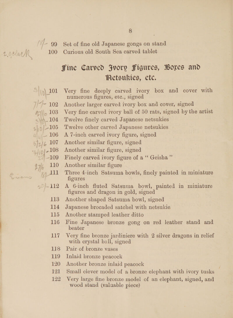 lS] /- 99 S114) 101 Vu li-/- 102 A4\\. 103 o\M\- 104 | -105 Le 106 TAL 107 ny ple 108 ‘109 Oe 1% 412 113 114 115 116 qT 118 119 120 121 122 8 Set of fine old Japanese gongs on stand Curious old South Sea carved tablet Metsukies, etc. Very fine deeply carved ivory box and cover with numerous figures, etc., signed Another larger carved ivory box and cover, signed Very fine carved ivory ball of 50 rats, signed by the artist Twelve finely carved Japanese netsukies Twelve other carved Japanese netsukies A 7-inch carved ivory figure, signed Another similar figure, signed Another similar figure, signed Finely carved ivory figure of a ‘‘ Geisha ”’ Another similar figure Three 4-inch Satsuma bowls, finely painted in miniature figures A 6-inch fluted Satsuma bowl, painted in miniature figures and dragon in gold, signed Another shaped Satsuma bowl, signed Japanese brocaded satchel with netsukie Another stamped leather ditto Fine Japanese bronze gong on red leather stand and beater Very fine bronze jardiniere with 2 silver dragons in relief with crystal ball, signed Pair of bronze vases Inlaid bronze peacock Another bronze inlaid peacock Small clever model of a bronze elephant with ivory tusks — Very large fine bronze model of an elephant, signed, and wood stand (valuable piece)
