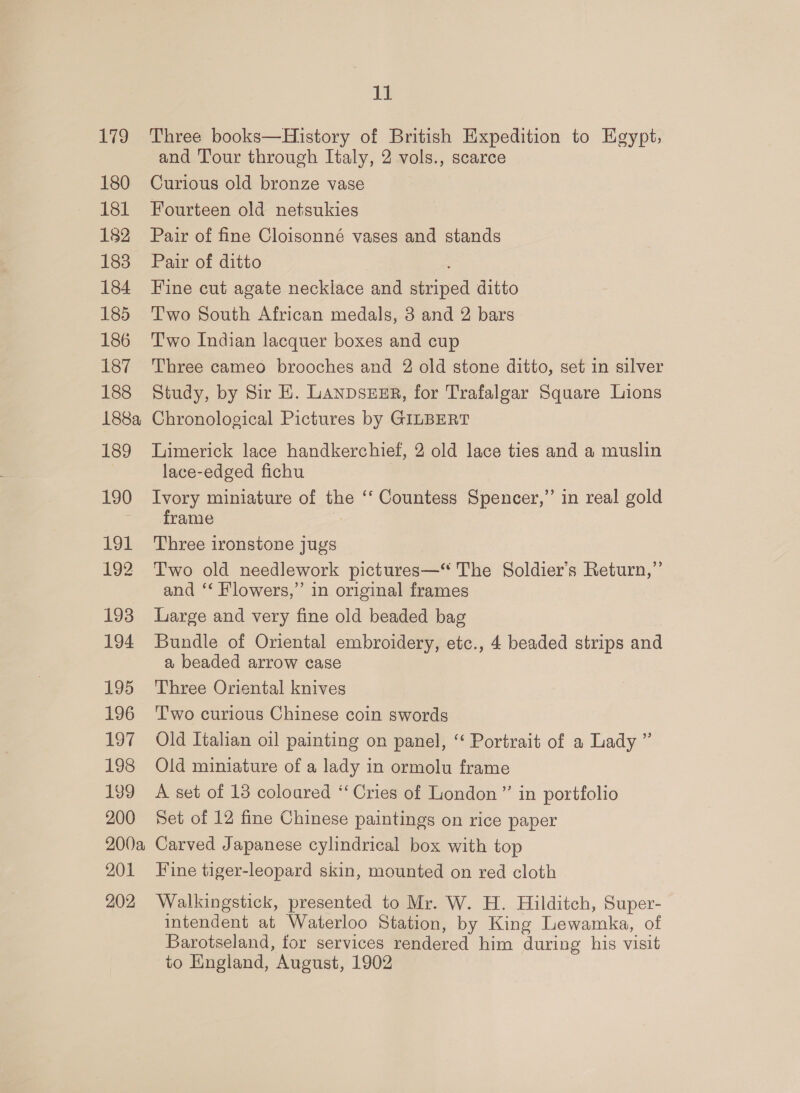 179 180 181 182 183 184 185 186 187 188 188a 189 190 19L 192 193 194 LoD 196 197 198 199 200 200a 201 202 ab Three books—History of British Expedition to Egypt; and Tour through Italy, 2 vols., scarce Curious old bronze vase Fourteen old netsukies Pair of fine Cloisonné vases and stands Pair of ditto ; Fine cut agate necklace and striped ditto Two South African medals, 8 and 2 bars Two Indian lacquer boxes and cup Three cameo brooches and 2 old stone ditto, set in silver Study, by Sir EH. LANpDSzEER, for Trafalgar Square Lions Chronological Pictures by GILBERT Limerick lace handkerchief, 2 old lace ties and a muslin lace-edged fichu | Ivory miniature of the ‘‘ Countess Spencer,” in real gold frame Three ironstone jugs Two old needlework pictures—“ The Soldier’s Return,” and ‘‘ Flowers,” in original frames Large and very fine old beaded bag Bundle of Oriental embroidery, etc., 4 beaded strips and a beaded arrow case Three Oriental knives Two curious Chinese coin swords Old Italian oil painting on panel, ‘‘ Portrait of a Lady ” Old miniature of a lady in ormolu frame A set of 18 coloured “‘ Cries of London”’ in portfolio Set of 12 fine Chinese paintings on rice paper Carved Japanese cylindrical box with top Fine tiger-leopard skin, mounted on red cloth Walkingstick, presented to Mr. W. H. Hilditch, Super- intendent at Waterloo Station, by King Lewamka, of Barotseland, for services rendered him during his visit to Eingland, August, 1902