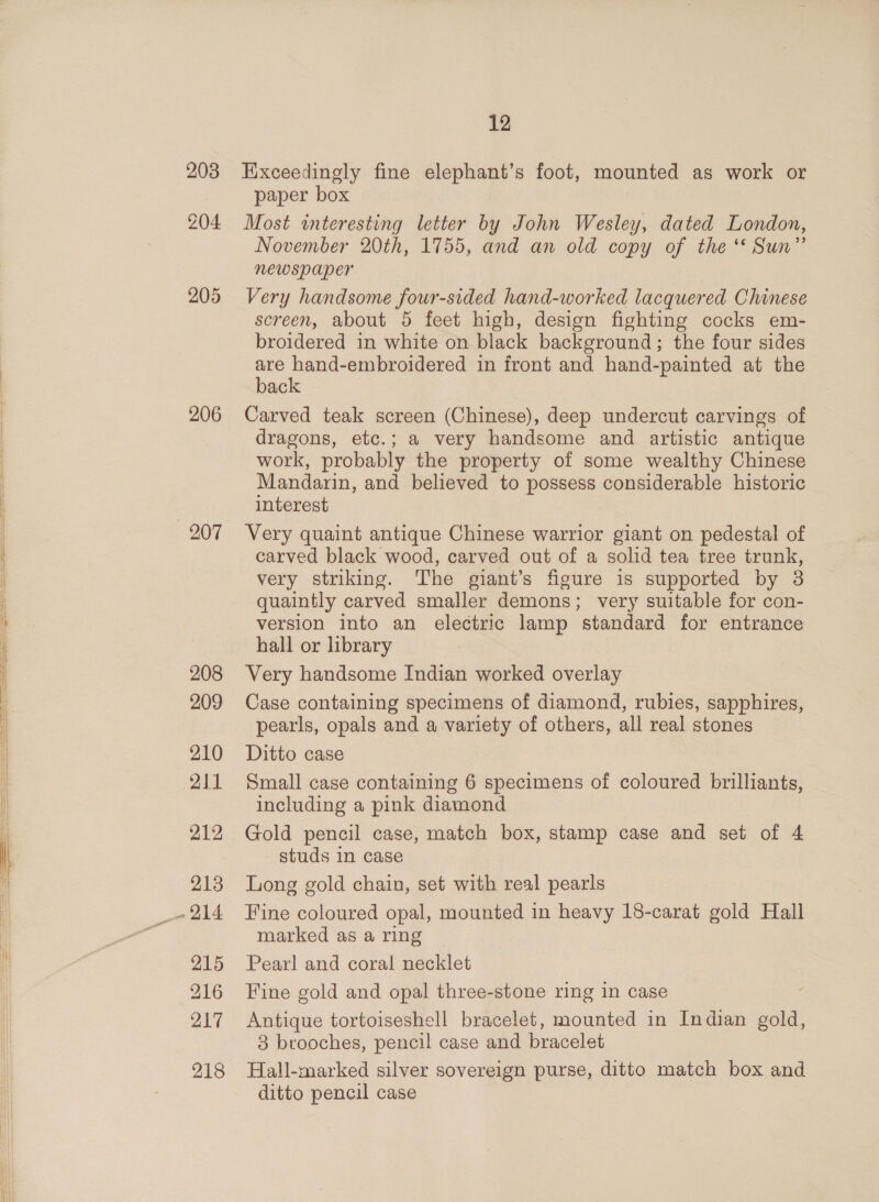 203 205 206 207 208 209 210 211 212 _- 214 215 216 217 12 Exceedingly fine elephant’s foot, mounted as work or paper box Most interesting letter by John Wesley, dated London, November 20th, 1755, and an old copy of the * Sun” newspaper Very handsome four-sided hand-worked lacquered Chinese screen, about 5 feet high, design fighting cocks em- broidered in white on black background; the four sides are hand-embroidered in front and hand-painted at the back Carved teak screen (Chinese), deep undercut carvings of dragons, etc.; a very handsome and artistic antique work, probably the property of some wealthy Chinese Mandarin, and believed to possess considerable historic interest Very quaint antique Chinese warrior giant on pedestal of carved black wood, carved out of a solid tea tree trunk, very striking. The giant’s figure is supported by 3 quaintly carved smaller demons; very suitable for con- version into an electric lamp standard for entrance hall or library Very handsome Indian worked overlay Case containing specimens of diamond, rubies, sapphires, pearls, opals and a variety of others, all real stones Ditto case Small case containing 6 specimens of coloured brilliants, including a pink diamond Gold pencil case, match box, stamp case and set of 4 studs in case Long gold chain, set with real pearls Fine coloured opal, mounted in heavy 18-carat gold Hall marked as a ring Pearl and coral necklet Fine gold and opal three-stone ring in case Antique tortoiseshell bracelet, mounted in Indian gold, 3 brooches, pencil case and bracelet Hall-marked silver sovereign purse, ditto match box and ditto pencil case
