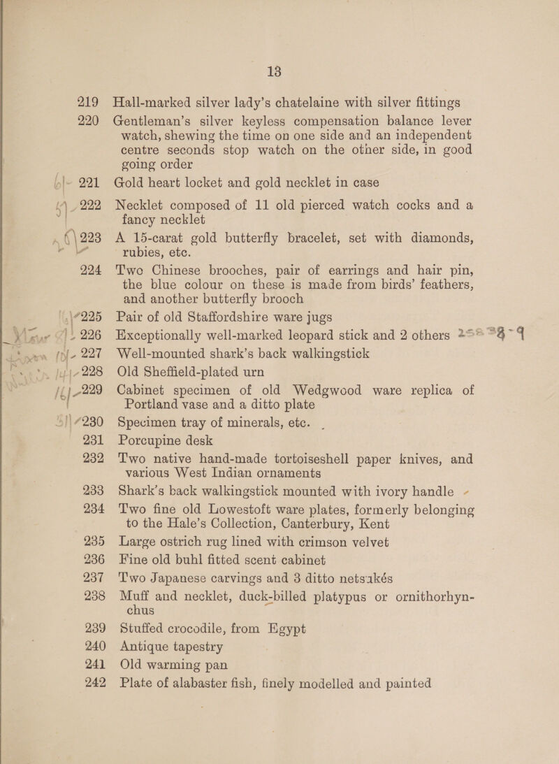 219 220 233 234 235 236 237 238 239 240 241 242 13 Hall-marked silver lady’s chatelaine with silver fittings Gentleman’s silver keyless compensation balance lever watch, shewing the time on one side and an independent centre seconds stop watch on the other side, in good going order Gold heart locket and gold necklet in case Necklet composed of 11 old pierced watch cocks and a fancy necklet A 15-carat gold butterfly bracelet, set with diamonds, rubies, etc. Twe Chinese brooches, pair of earrings and hair pin, the blue colour on these is made from birds’ feathers, and another butterfly brooch Pair of old Staffordshire ware jugs Well-mounted shark’s back walkingstick Old Sheffield-plated urn Cabinet specimen of old Wedgwood ware replica of Portland vase and a ditto plate Specimen tray of minerals, etc. . Porcupine desk T'wo native hand-made tortoiseshell paper knives, and various West Indian ornaments Shark’s back walkingstick mounted with ivory handle - Two fine old Lowestoft ware plates, formerly belonging to the Hale’s Collection, Canterbury, Kent Large ostrich rug lined with crimson velvet Fine old buhl fitted scent cabinet ‘T'wo Japanese carvings and 38 ditto netsakés Muff and necklet, duck-billed platypus or ornithorhyn- chus Stuffed crocodile, from Egypt Antique tapestry Old warming pan Plate of alabaster fish, finely modelled and painted