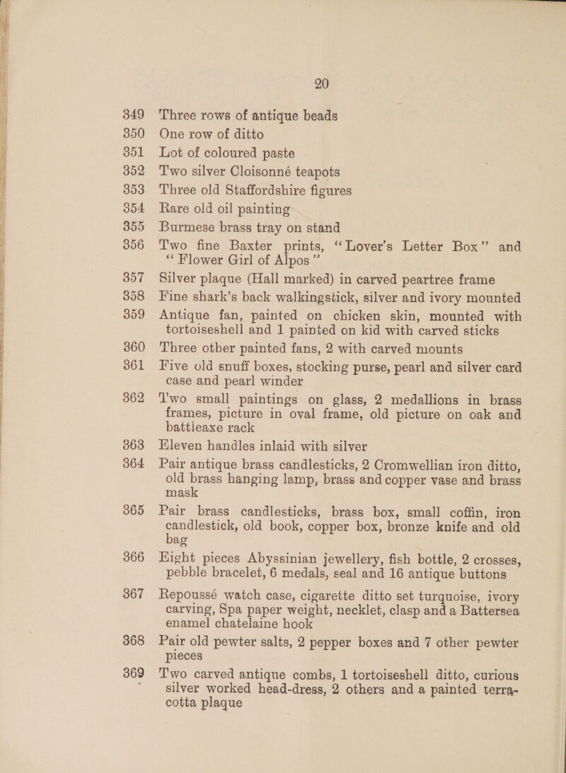 049 350 ool 352 353 354 355 306 357 358 009 360 361 862 363 364 365 366 367 368 369 20 Three rows of antique beads One row of ditto Lot of coloured paste Two silver Cloisonné teapots Three old Staffordshire figures Rare old oil painting Burmese brass tray on stand Two fine Baxter prints, “Lover's Letter Box” and “ Flower Girl of Alpos”’ Silver plaque (Hall marked) in carved peartree frame Fine shark’s back walkingstick, silver and ivory mounted Antique fan, painted on chicken skin, mounted with tortoiseshell and 1 painted on kid with carved sticks Three other painted fans, 2 with carved mounts Five old snuff boxes, stocking purse, pearl and silver card case and pearl winder 'wo small paintings on glass, 2 medallions in brass frames, picture in oval frame, old picture on oak and battleaxe rack Eleven handles inlaid with silver Pair antique brass candlesticks, 2 Cromwellian iron ditto, old brass hanging lamp, brass and copper vase and brass mask Pair brass candlesticks, brass box, small coffin, iron candlestick, old book, copper box, bronze knife and old bag Hight pieces Abyssinian jewellery, fish bottle, 2 crosses, pebble bracelet, 6 medals, seal and 16 antique buttons Repoussé watch case, cigarette ditto set turquoise, ivory carving, Spa paper weight, necklet, clasp and a Battersea enamel chatelaine hook Pair old pewter salts, 2 pepper boxes and 7 other pewter pieces Two carved antique combs, 1 tortoiseshell ditto, curious silver worked head-dress, 2 others and a painted terra- cotta plaque