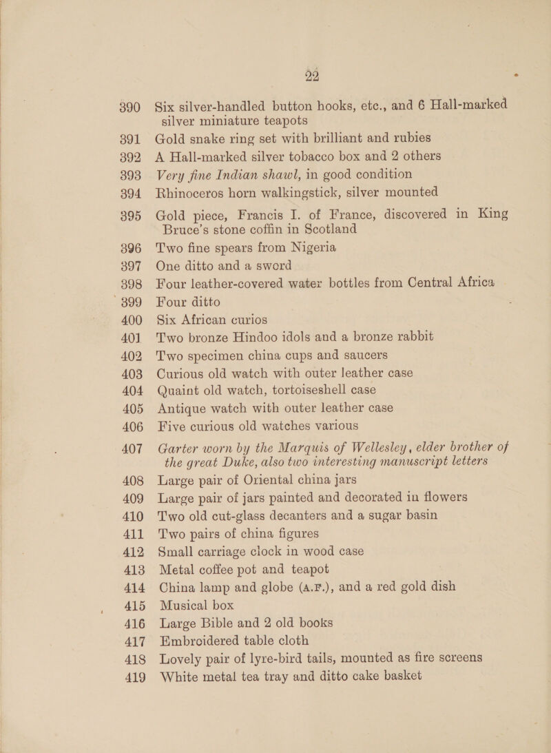 390 391 392 393 394 O90 396 397 398 899 400 40] 402 403 404 405 406 407 408 409 410 411 412 413 414 415 416 417 418 419 22 Six silver-handled button hooks, etc., and 6 Hall-marked silver miniature teapots Gold snake ring set with brilliant and rubies A Hall-marked silver tobacco box and 2 others Very fine Indian shawl, in good condition Rhinoceros horn walkingstick, silver mounted Gold piece, Francis I. of France, discovered in King Bruce’s stone coffin in Scotland Two fine spears from Nigeria One ditto and a sword Four leather-covered water bottles from Central Africa | Four ditto Six African curios Two bronze Hindoo idols and a bronze rabbit Two specimen china cups and saucers Curious old watch with outer leather case Quaint old watch, tortoiseshell case Antique watch with outer leather case Five curious old watches various Garter worn by the Marquis of Wellesley, elder brother of the great Duke, also two interesting manuscript letters Large pair of Oriental china jars Large pair of jars painted and decorated in flowers Two old cut-glass decanters and a sugar basin Two pairs of china figures Small carriage clock in wood case Metal coffee pot and teapot China lamp and globe (a.F.), and a red gold dish Musical box Large Bible and 2 old books Embroidered table cloth Lovely pair of lyre-bird tails, mounted as fire screens White metal tea tray and ditto cake basket