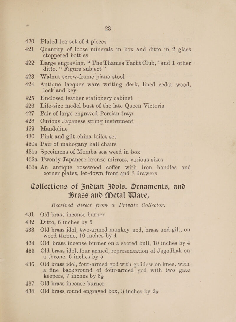 420 421 422 423 424 425 426 427 428 429 430 93 Plated tea set of 4 pieces Quantity of loose minerals in box and ditto in 2 glass stoppered bottles Large engraving, ‘The Thames Yacht Club,” and 1 other ditto, ‘‘ Figure subject ” Walnut screw-frame piano stool Antique lacquer ware writing desk, lined cedar wood, lock and key Enclosed leather stationery cabinet Life-size mcdel bust of the late Queen Victoria Pair of large engraved Persian trays Curious Japanese string instrument Mandoline Pink and gilt china toilet set corner plates, let-down front and 3 drawers 436 437 438 Brass and Metal Ware, Recewed direct from a Private Collector. Old brass incense burner Ditto, 6 inches by 5 Old brass idol, two-armed monkey god, brass and gilt, on wood throne, 10 inches by 4 Old brass incense burner on a sacred bull, 10 inches by 4 Old brass idol, four armed, representation of Jagodhak on a throne, 6 inches by 5 Old brass idol, four-armed god with goddess on knee, with a fine background of four-armed god with two gate keepers, 7 inches by 34 Old brass incense burner Old brass round engraved box, 3 inches by 2$