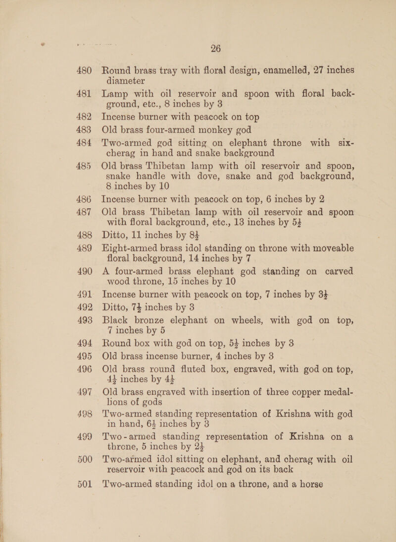 480 481 482 483 484 485 486 487 488 489 490 AQ] 492 493 500 501 26 Round brass tray with floral design, enamelled, 27 inches diameter Lamp with oil reservoir and spoon with floral back- ground, etc., 8 inches by 8 Incense burner with peacock on top Old brass four-armed monkey god Two-armed god sitting on elephant throne with six- cherag in hand and snake background Old brass Thibetan lamp with oil reservoir and spoon, snake handle with dove, snake and god background, 8 inches by 10 Incense burner with peacock on top, 6 inches by 2 Old brass Thibetan lamp with oil reservoir and spoon with floral background, etc., 13 inches by 54 Ditto, 11 inches by 83 HKight-armed brass idol standing on throne with moveable floral background, 14 inches by 7 A four-armed brass elephant god standing on carved wood throne, 15 inches by 10 Incense burner with peacock on top, 7 inches by 34 Ditto, 74 inches by 3 Black bronze elephant on wheels, with god on top, 7 inches by 5 Round box with god on top, 53 inches by 3 Old brass incense burner, 4 inches by 3 Old brass round fluted box, engraved, with god on top, 44 inches by 44 Old brass engraved with insertion of three copper medal- lions of gods Two-armed standing representation of Krishna with god in hand, 64 inches by 38 Two-armed standing representation of Krishna on a throne, 5 inches by 24 Two-armed idol sitting on elephant, and cherag with oil reservoir with peacock and god on its back T'wo-armed standing idol on a throne, and a horse