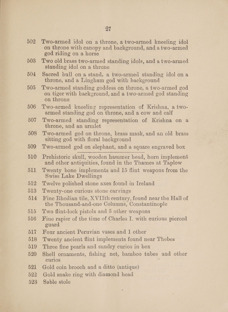 502 503 504 505 506 507 508 509 510 511 512 513 514 515 516 O17 518 519 520 521 522 523 27 Two-armed idol on a throne, a two-armed kneeling idol on throne with canopy and background, and a two-armed god riding on a horse Two old brass two-armed standing idols, and a two-armed standing idol on a throne Sacred bull on a stand, a two-armed standing idol on a throne, and a Lingham god with background T'wo-armed standing goddess on throne, a two-armed god on tiger with background, and a two-armed god standing on throne Two-armed kneeling representation of Krishna, a two- armed standing god on throne, and a cow and calf T'wo-armed standing representation of Krishna on a throne, and an armlet Two-armed god on throne, brass mask, and an old brass sitting god with floral background T'wo-armed god on elephant, and a square engraved box Prehistoric skull, wooden hammer head, horn implement and other antiquities, found in the Thames at Taplow Twenty bone implements and 15 flint weapons from the Swiss Lake Dwellings Twelve polished stone axes found in Ireland Twenty-one curious stone carvings Hine Rhodian tile, X VIIth century, found near the Hall of the Thousand-and-one Columns, Constantinople Two flint-lock pistols and 5 other weapons Fine rapier of the time of Charles I. with curious pierced guard Four ancient Peruvian vases and 1 other Twenty ancient flint implements found near Thebes Three fine pearls and sundry curios in box Shell ornaments, fishing net, bamboo tubes and other curios Gold coin brooch and a ditto (antique) Gold snake ring with diamond head Sable stole