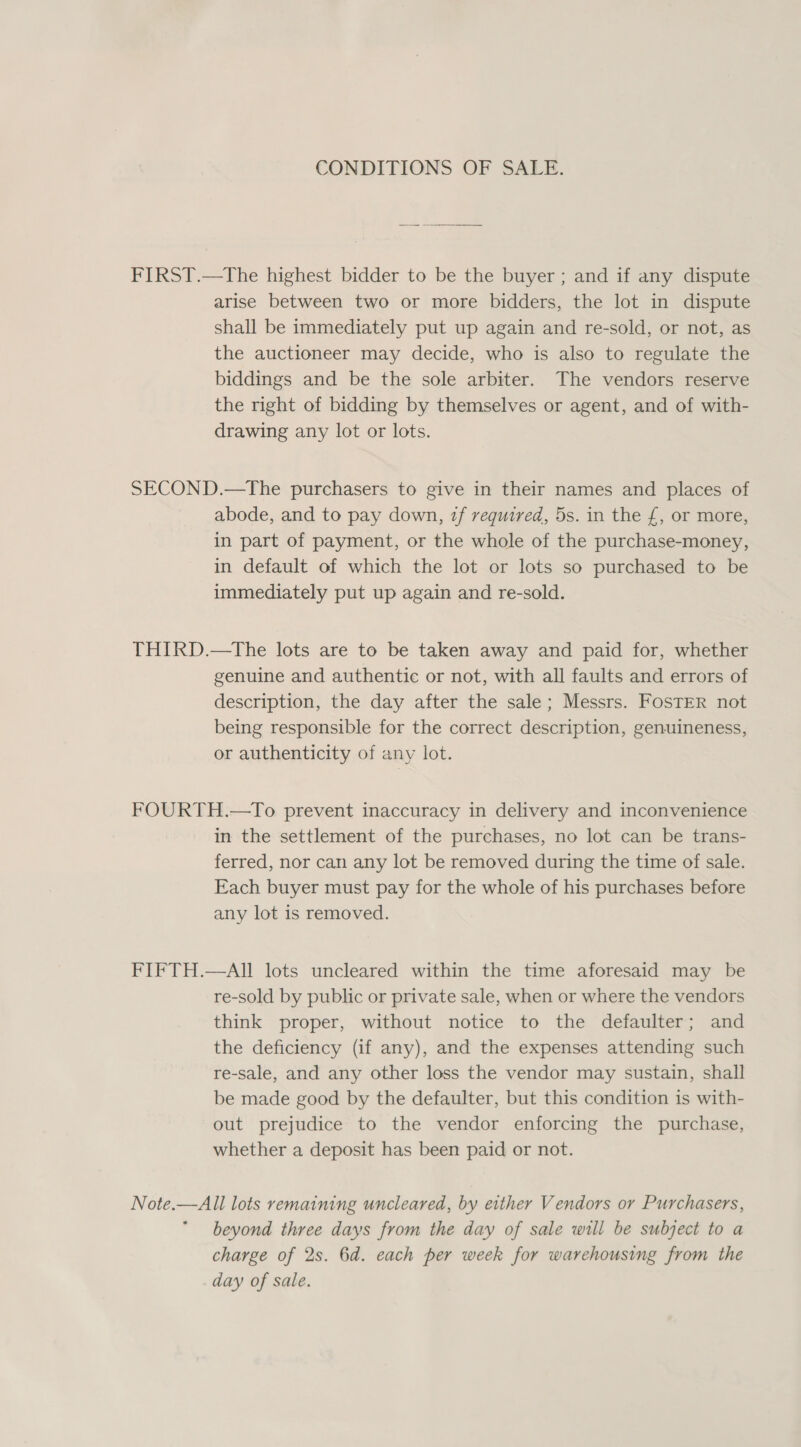 CONDITIONS OF SALE. FIRST.—The highest bidder to be the buyer ; and if any dispute arise between two or more bidders, the lot in dispute shall be immediately put up again and re-sold, or not, as the auctioneer may decide, who is also to regulate the biddings and be the sole arbiter. The vendors reserve the right of bidding by themselves or agent, and of with- drawing any lot or lots. SECOND.—The purchasers to give in their names and places of abode, and to pay down, zf required, 5s. in the £, or more, in part of payment, or the whole of the purchase-money, in default of which the lot or lots so purchased to be immediately put up again and re-sold. THIRD.—tThe lots are to be taken away and paid for, whether genuine and authentic or not, with all faults and errors of description, the day after the sale; Messrs. FOSTER not being responsible for the correct description, genuineness, or authenticity of any lot. FOURTH.—To prevent inaccuracy in delivery and inconvenience in the settlement of the purchases, no lot can be trans- ferred, nor can any lot be removed during the time of sale. Each buyer must pay for the whole of his purchases before any lot is removed. FIFTH.—AII lots uncleared within the time aforesaid may be re-sold by public or private sale, when or where the vendors think proper, without notice to the defaulter; and the deficiency (if any), and the expenses attending such re-sale, and any other loss the vendor may sustain, shall be made good by the defaulter, but this condition is with- out prejudice to the vendor enforcing the purchase, whether a deposit has been paid or not. Note.—All lots remaining uncleared, by either Vendors or Purchasers, beyond three days from the day of sale will be subject to a charge of 2s. 6d. each per week for warehousing from the day of sale.