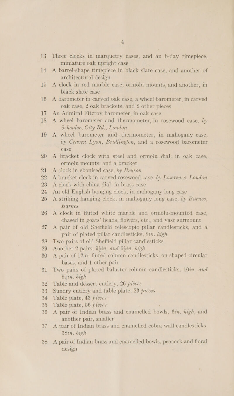14 S miniature oak upright case A barrel-shape timepiece in black slate case, and another of architectural design A clock in red marble case, ormolu mounts, and another, in black slate case A barometer in carved oak case, a wheel barometer, in carved oak case, 2 oak brackets, and 2 other pieces An Admiral Fitzroy barometer, in oak case A wheel barometer and thermometer, in rosewood case, by Scheuler, City Rd., London A wheel barometer and.thermometer, in mahogany case, by Craven Lyon, Bridlington, and a rosewood barometer case A bracket clock with steel and ormolu dial; in oak case, ormolu mounts, and a bracket A clock in ebonised case, by Bruson A bracket clock in carved rosewood case, by Lawrence, London A clock with china dial, in brass case An old English hanging clock, in mahogany long case A striking hanging clock, in mahogany long case, by Burnes, Barnes A clock in fluted white marble and ormolu-mounted case, chased in goats’ heads, flowers, etc., and vase surmount A pair of old Sheffield telescopic pillar candlesticks, and a pair of plated pillar candlesticks, 87”. high Two pairs of old Sheffield pillar candlesticks Another 2 pairs, 9477. and 641n. ugh A pair of 12in. fluted column candlesticks, on shaped circular bases, and | other pair Two pairs of plated baluster-column candlesticks, 107. and 941n. high Table and dessert cutlery, 26 pieces Sundry cutlery and table plate, 23 pzeces Table plate, 43 pzeces Table plate, 56 pieces A pair of Indian brass and enamelled Bs 6in. high, and another pair, smaller A pair of Indian brass and enamelled cobra wall candlesticks, 38in. high A pair of Indian brass and enamelled bowls, peacock and floral design