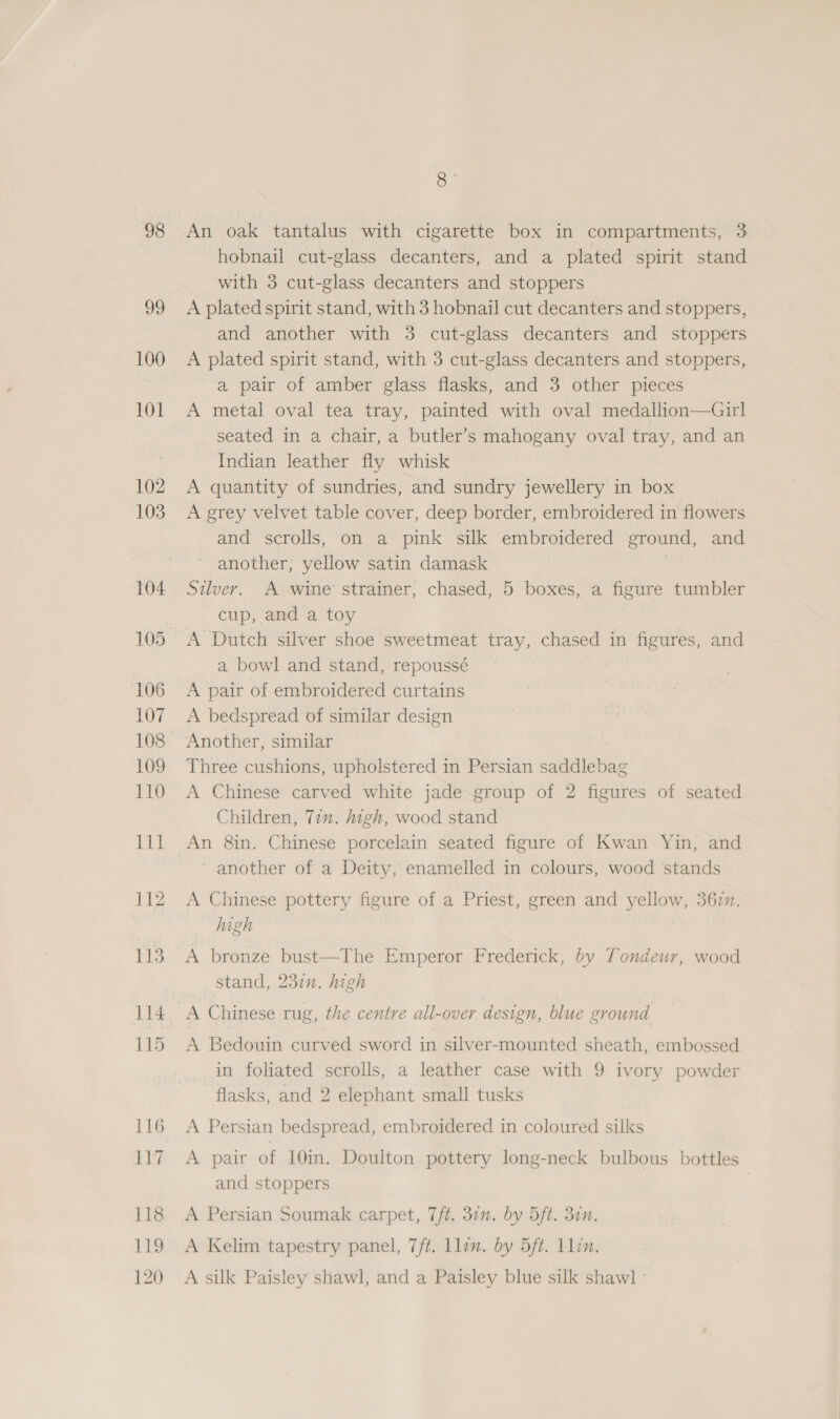 98 Q- An oak tantalus with cigarette box in compartments, 3 hobnail cut-glass decanters, and a plated spirit stand with 3 cut-glass decanters and stoppers A plated spirit stand, with 3 hobnail cut decanters and stoppers, and another with 3 cut-glass decanters and stoppers A plated spirit stand, with 3 cut-glass decanters and stoppers, a pair of amber glass flasks, and 3 other pieces A metal oval tea tray, painted with oval medallion—Girl seated in a chair, a butler’s mahogany oval tray, and an Indian leather fly whisk A quantity of sundries, and sundry jewellery in box A grey velvet table cover, deep border, embroidered in flowers and scrolls, on a pink silk embroidered ground, and another, yellow satin damask Silver. A wine strainer, chased, 5 boxes, a figure tumbler cup, and a toy A Dutch silver shoe sweetmeat tray, chased in figures, and a bowl and stand, repoussé A pair of embroidered curtains A bedspread of similar design Another, similar Three cushions, upholstered in Persian saddlebag A Chinese carved white jade group of 2 figures of seated Children, Yin. high, wood stand An 8in. Chinese porcelain seated figure of Kwan Yin, and ‘ another of a Deity, enamelled in colours, wood stands A Chinese pottery figure of a Priest, green and yellow, 367m. high A bronze bust—The Emperor Frederick, by Tondeur, wood stand, 237. high A Chinese rug, the centre all-over design, blue ground A Bedouin curved sword in silver-mounted sheath, embossed in foliated scrolls, a leather case with 9 ivory powder flasks, and 2 elephant small tusks A Persian bedspread, embroidered in coloured silks A pair of 10im. Doulton pottery long-neck bulbous bottles and stoppers A Persian Soumak carpet, 7ft. 37n. by 5ft. 30n. A Kelim tapestry panel, 7ft. llin. by 5ft. Llen. A silk Paisley shawl, and a Paisley blue silk shaw] -