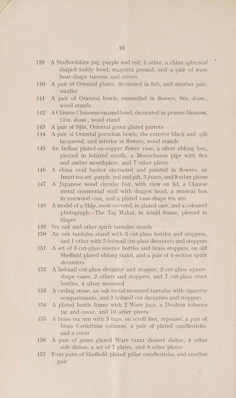 140 141 142 143 144 145 146 147 148 149 150 151 152 156 157 10 A Staffordshire jug, purple and red, | other, a china spherical shaped toddy bowl, magenta ground, and a pair of ware boat-shape tureens and covers A pair of Oriental plates, decorated in fish, and another pair, smaller A pair of Oriental bowls, enamelled in flowers, 87m. diam., wood stands A Chinese Cloisonné enamel bowl, decorated in prunus blossom, llin. diam., wood stand A pair of 941n. Oriental green glazed parrots A pair of Oriental porcelain bowls, the exterior black and gilt lacquered, and interior in flowers, wood stands An Indian plated-on-copper flower vase, a silver oblong box, pierced in foliated scrolls, a Meerschaum pipe with flex and amber mouthpiece, and 7 other pieces A china oval basket encrusted and painted in flowers, an Imari tea set, purple, red and gilt, 3 pzeces, and 9 other pieces. A Japanese wood circular box, with view on lid, a Chinese metal ceremonial staff with dragon head, a musical box in rosewood case, and a plated vase-shape tea urn A model of a Ship, snow covered, in glazed case, and a coloured photograph—The Taj Mahal, in inlaid frame, pierced in diaper Six oak and other spirit tantalus stands An oak tantalus stand with 3 cut-glass bottles and stoppers, and | other with 3 hobnail cut-glass decanters and stoppers A set of 3 cut-glass essence bottles and brass stoppers, on old Sheffield plated oblong stand, and a pair of 4-section spirit decanters A hobnail cut-glass decanter and stopper, 2 cut-glass square- shape vases, 2 others and stoppers, and 7 cut-glass cruet bottles, 4 silver mounted A curling stone, an oak metal-mounted tantalus with cigarette compartments, and 3 hobnail cut decanters and stoppers A plated bottle frame with 2 Ware jugs, a Doulton tobacco jar and cover, and 10 other pieces A brass tea urn with 3 taps, on scroll feet, repoussé, a pair of brass Corinthian columns, a pair of plated candlesticks, and a cover A pair of green glazed Ware tazza dessert dishes, 4 other side dishes, a set of 7 plates, and 9 other plates Four pairs of Sheffield plated pillar candlesticks, and another pair