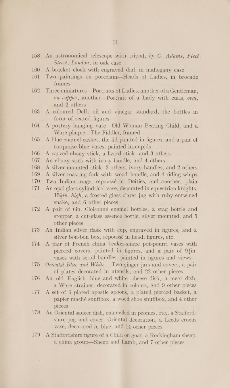 172 173 174 178 179 Il An astronomical telescope with tripod, by G. Adams, Fleet Street, London, in oak case A bracket clock with engraved dial, in n mahogany case Two paintings on porcelain—Heads of Ladies, in brocade frames Three miniatures—Portraits of Ladies, another of a Gentleman, on copper, another—Portrait of a Lady with curls, oval, and 2 others : A coloured Delft oil and vinegar standard, the bottles in form of seated figures A pottery hanging vase—Old Woman Beating Child, and a Ware plaque—The Fiddler, framed A blue enamel casket, the lid painted in figures, and a pair of turquoise blue vases, painted in, cupids A carved ebony stick, a lizard stick, and 3 others An ebony stick with ivory handle, and 4 others A silver-mounted stick, 2 others, ivory handles, and 2 others A silver toasting fork with wood handle, and 4 riding whips Two Indian mugs, repoussé in Deities, and another, plain An opal glass cylindrical vase, decorated in equestrian knights, 1540n. high, a frosted glass claret jug with ruby entwined snake, and 6 other pieces A pair of 6in. Cloisonné enamel bottles, a stag bottle and stopper, a cut-glass essence bottle, silver mounted, and 5 other pieces An Indian silver flask with cup, engraved in figures, and a silver bon-bon box, repoussé in head, figures, etc. A pair of French china beaker-shape pot-pourri vases with pierced covers, painted in figures, and a pair of 94in. vases with scroll handles, painted in figures and views Oriental Blue and White. Two ginger jars and covers, a pair of plates decorated in utensils, and 22 other pieces An old English blue and white cheese dish, a meat dish, a Ware strainer, decorated in colours, and 9 other pieces A set of 6 plated apostle spoons, a plated pierced basket, a papier maché snuffbox, a wood shoe snuffbox, and 4 other pieces An Oriental saucer dish, enamelled in peonies, etc., a Stafford- shire jug and cover, Oriental decoration, a Leeds crocus vase, decorated in blue, and 14 other. pieces A Staffordshire figure of a Child on goat, a Rockingham sheep,