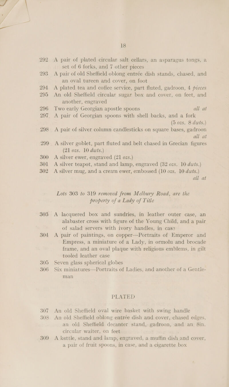 303 304 305 306 307 308 309 18 A pair of plated circular salt cellars, an asparagus tongs, a set of 6 forks, and 7 other pieces A pair of old Sheffield oblong entrée dish stands, chased, and an oval tureen and cover, on foot A plated tea and coffee service, part fluted, gadroon, 4 fzeces An old Sheffield circular sugar box and cover, on feet, and another, engraved Two early Georgian apostle spoons all at A pair of Georgian spoons with shell backs, and a fork (5 ozs. 8 duis.) A pair of silver column candlesticks on square bases, gadroon all at A silver goblet, part fluted and belt chased in Grecian figures (21 ozs. 10 dwits.) A silver ewer, engraved (21 ozs.) A silver teapot, stand and lamp, engraved (32 ozs. 10 dwts.) A silver mug, and a cream ewer, embossed (10 ozs. 10 dwts.) all at Lots 303 to 319 removed from Melbury Road, are the property of a Lady of Title | A lacquered box and sundries, in leather outer case, an alabaster cross with figure of the Young Child, and a pair of salad servers with ivory handles, in case A pair of paintings, on copper—Portraits of Emperor and Empress, a miniature of a Lady, in ormolu and brocade frame, and an oval plaque with religious emblems, in gilt tooled leather case Seven glass spherical globes Six miniatures—Portraits of Ladies, and another of a Gentle- man PLEASED An old Sheffield oval wire basket with swing handle An old Sheffield oblong entrée dish and cover, chased edges, an old Sheffield decanter stand, gadroon, and an 8in. circular waiter, on feet A kettle, stand and lamp, engraved, a muffin dish and cover, a pair of fruit spoons, in case, and a cigarette box