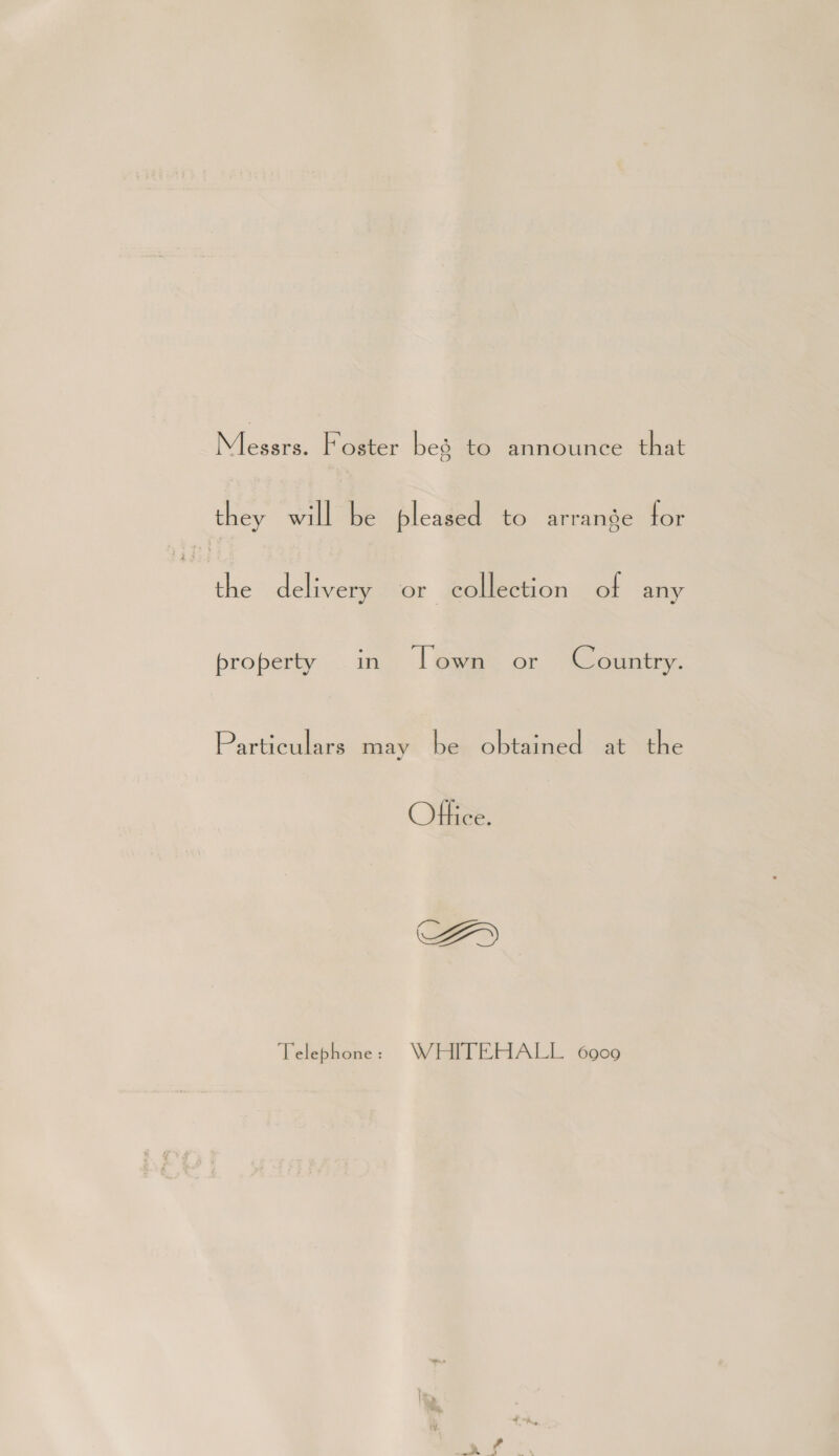 Messrs. Foster bes to announce that they will be pleased to arrange for the delivery or collection of any property in [own or Country. Particulars may be obtained at the Office. CZ» Telephone : WHITEHALL 6900