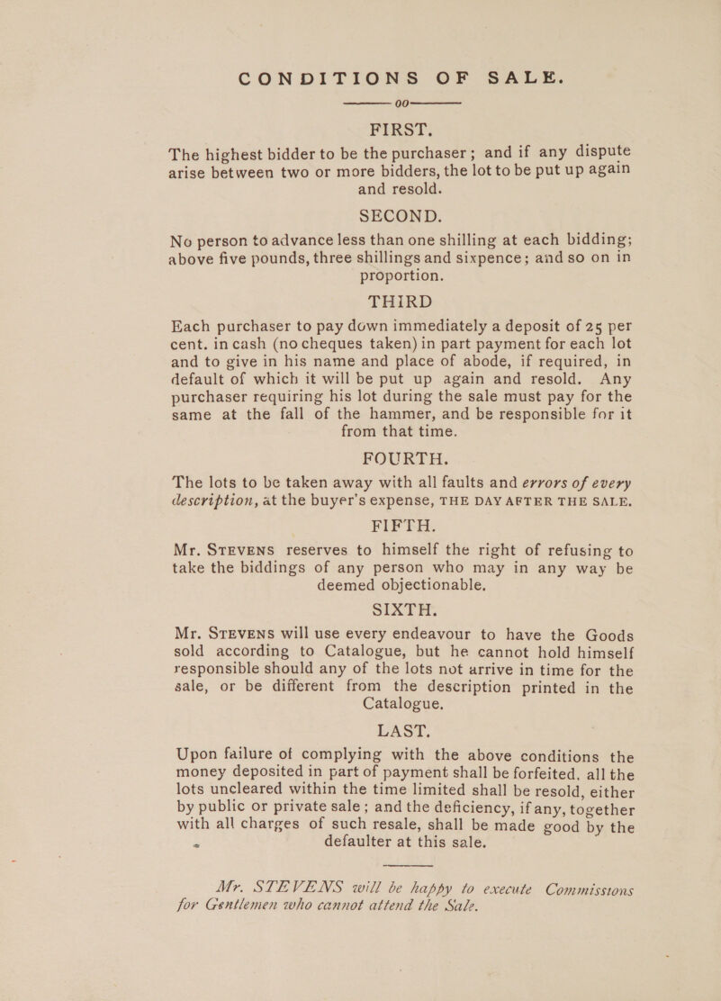 CONDITIONS OF SALE. 00 FIRST. The highest bidder to be the purchaser; and if any dispute arise between two or more bidders, the lot to be put up again and resold. SECOND. No person to advance less than one shilling at each bidding; above five pounds, three shillings and sixpence; and so on in proportion. THIRD Each purchaser to pay down immediately a deposit of 25 per cent. incash (nocheques taken) in part payment for each lot and to give in his name and place of abode, if required, in default of which it will be put up again and resold. Any purchaser requiring his lot during the sale must pay for the same at the fall of the hammer, and be responsible for it from that time. FOURTH. The lots to be taken away with all faults and errors of every description, at the buyer’s expense, THE DAY AFTER THE SALE, FIP’. Mr. STEVENS reserves to himself the right of refusing to take the biddings of any person who may in any way be deemed objectionable. SIXTH. Mr. STEVENS will use every endeavour to have the Goods sold according to Catalogue, but he cannot hold himself responsible should any of the lots not arrive in time for the sale, or be different from the description printed in the Catalogue. LAST. Upon failure of complying with the above conditions the money deposited in part of payment shall be forfeited, all the lots uncleared within the time limited shall be resold, either by public or private sale ; and the deficiency, if any, together with all charges of such resale, shall be made good by the E: defaulter at this sale.    Mr. STEVENS will be happy to execute Commissions for Gentlemen who cannot attend the Sale.