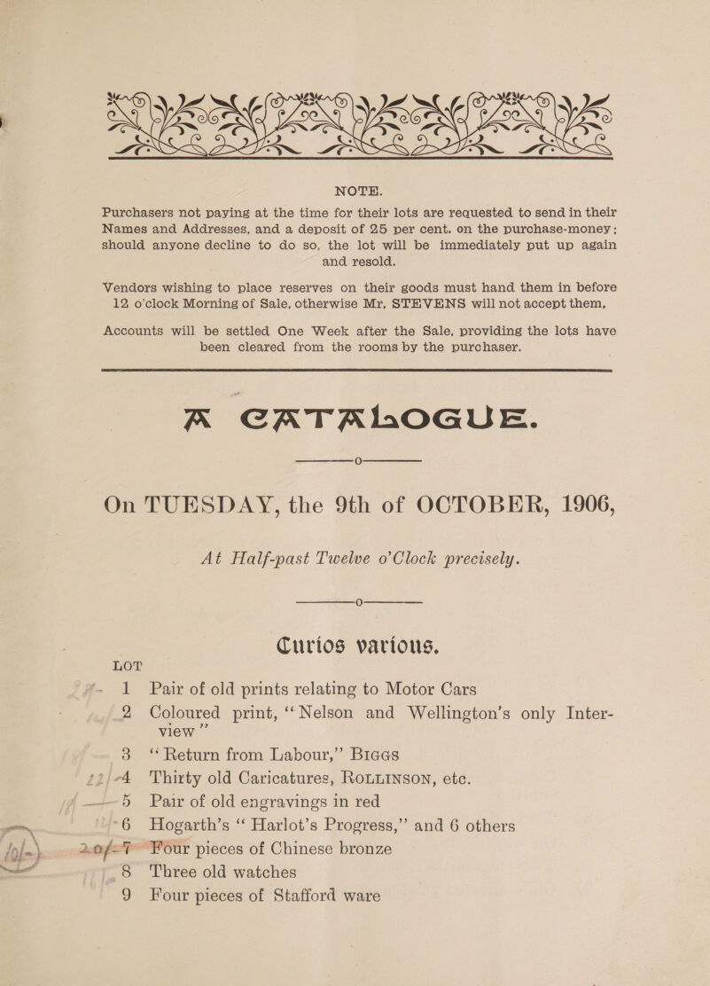 Purchasers not paying at the time for their lots are requested to send in their Names and Addresses, and a deposit of 25 per cent. on the purchase-money ; should anyone decline to do so, the lot will be immediately put up again and resold. Vendors wishing to place reserves on their goods must hand them in before 12 o’clock Morning of Sale, otherwise Mr, STEVENS will not accept them, Accounts will be settled One Week after the Sale, providing the lots have been cleared from the rooms by the purchaser.  K GATAIOGUE. O On TUESDAY, the 9th of OCTOBER, 1906, At Half-past Twelve o’Clock precisely. Curios various. LOT 1 Pair of old prints relating to Motor Cars 2 Coloured print, ‘‘ Nelson and Wellington’s only Inter- view 3 “ Return from Labour,” Biees s2/-4 Thirty old Caricatures, RoLLINSON, etc. 5 Pair of old engravings in red ~6 Hogarth’s ‘ Harlot’s Progress,” and 6 others 2.0f/-% Four pieces of Chinese bronze Three old watches Four pieces of Stafford ware