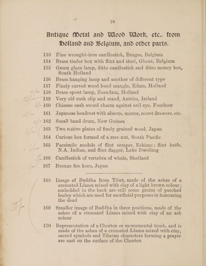 153 154 155 156 157 159 - 160 161 - 162 163 164 165 . 166 167 168 169 holland and Belgium, and otber parts. Fine wrought-iron candlestick, Bruges, Belgium Brass tinder box with flint and steel, Ghent, Belgium Green glaze lamp, ditto candlestick and ditto money box, South Holland Brass hanging lamp and another of different type Finely carved wood hand mangle, Edam, Holland Brass spout lamp, Zaandam, Holland Very old rush clip and stand, Antrim, Ireland Chinese cash sword charm against evil eye, Foochow Japanese headrest with abacus, mirror, secret drawers, etc. Smal]! hand drum, New Guinea Two native plates of finely grained wood, Japan Curious box formed of a rare nut, South Pacific Facsimile models of flint scraper, Eskimo; flint knife, N.A. Indian, and flint dagger, Lake Dwelling Candlestick of vertebra of whale, Shetland Bronze fire koro, Japan Image of Buddha from Tibet, made of the ashes of a cremated Llama mixed with clay of a ight brown colour ; embedded in the back are still some grains of parched barley which are used for sacrificial purposes 1n honouring the dead : Smaller image of Buddha in three positions, made of the ashes of a cremated Llama mixed with clay of an ash colour Representation of a Chorten or monumental tomb, and is made of the ashes of a cremated Llama mixed with clay, sacred symbols and Tibetan characters forming a prayer are cast on the surface of the Chorten