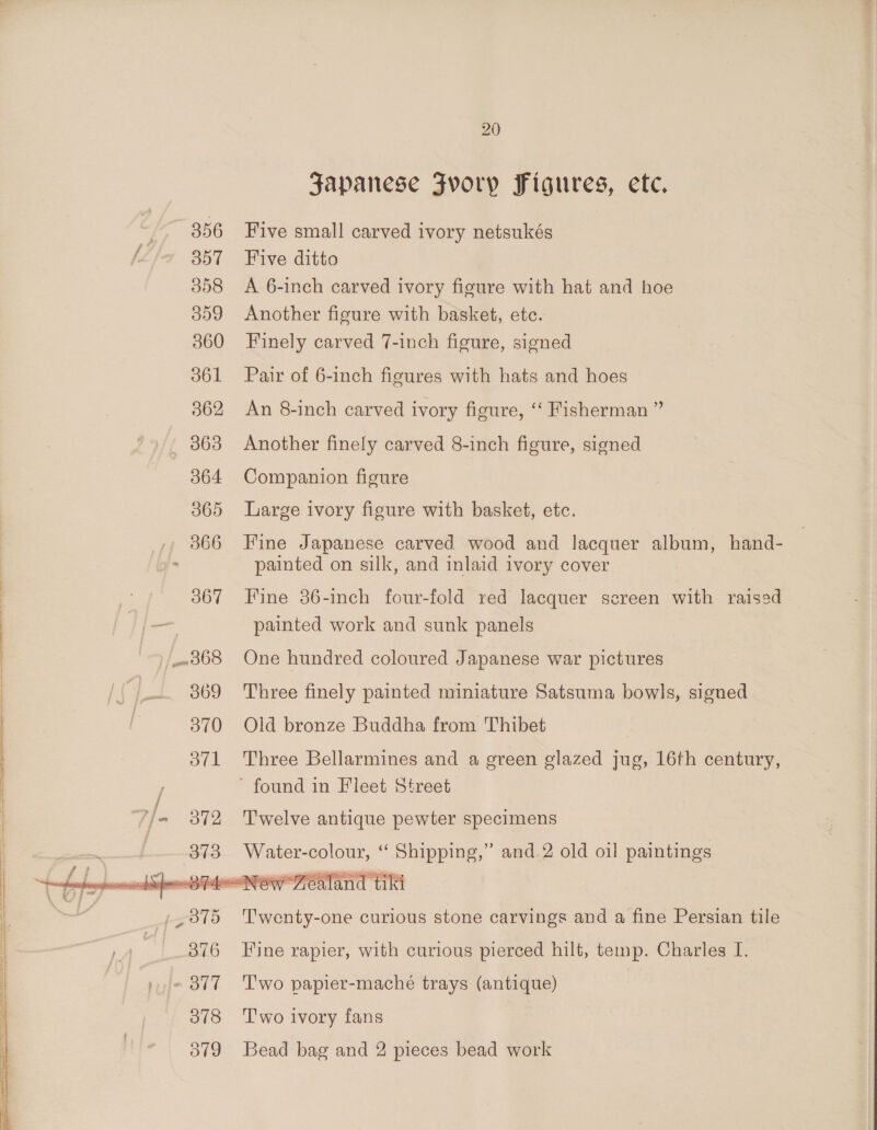 356 357 358 359 360 361 362 063 064 365 »» 366 367 20 Japanese Fvoryp Figures, etc. Five small carved ivory netsukés Five ditto A 6-inch carved ivory figure with hat and hoe Another figure with basket, etc. Finely carved 7-inch figure, signed Pair of 6-inch figures with hats and hoes An 8-inch carved ivory figure, ‘‘ Fisherman ” Another finely carved 8-inch figure, signed Companion figure Large ivory figure with basket, etc. Fine Japanese carved wood and lacquer album, hand- painted on silk, and inlaid ivory cover Fine 86-inch four-fold red lacquer screen with raisad painted work and sunk panels One hundred coloured Japanese war pictures Three finely painted miniature Satsuma bowls, signed Old bronze Buddha from Thibet Three Bellarmines and a green glazed jug, 16th century, Twelve antique pewter specimens  T'wenty-one curious stone carvings and a fine Persian tile Fine rapier, with curious pierced hilt, temp. Charles I. Two papier-maché trays (antique) T'wo ivory fans Bead bag and 2 pieces bead work