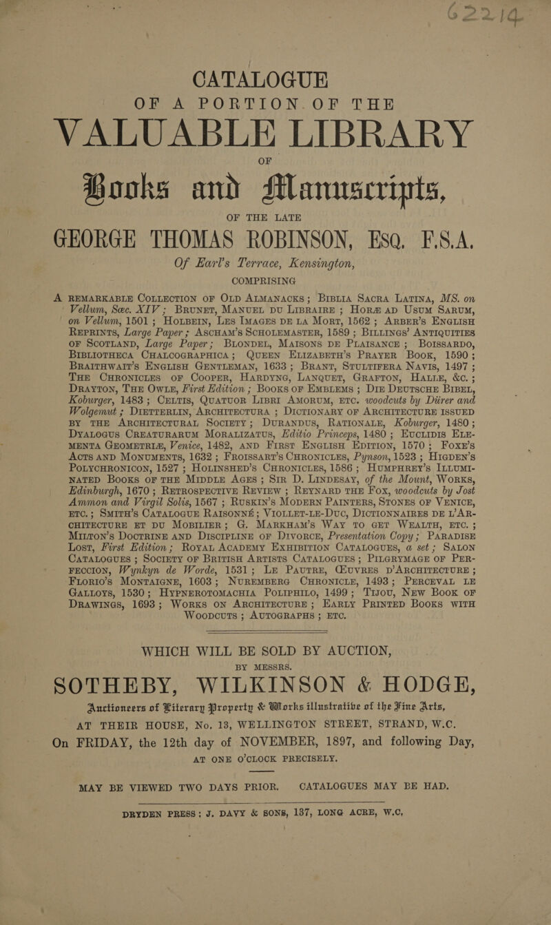 CATALOGUE OF A PORTION. OF THE VALUABLE LIBRARY Books and Manuscripts, OF THE LATE GEORGE THOMAS ROBINSON, Esa. F.S.A, Of Earl's Terrace, Kensington, COMPRISING A REMARKABLE CoLLECTION oF OLD ALMANACKS; Brpiia Sacra Latina, MS. on Vellum, Sec. XIV ; Brunet, Manvet pu Liprarre ; Hor# ap Usum Sarouy, on Vellum, 1501 ; Horpetn, Les Imaces DE LA Mort, 1562; ARBER’S ENGLISH Reprints, Large Paper ; ASCHAM’S SCHOLEMASTER, 1589 ; BILLINGS’ ANTIQUITIES OF ScoTLAND, Large Paper; BuonpDEL, MAIsons DE PLAISANCE ; BOoIssARDO, BIBLIOTHECA CHALCOGRAPHICA; QUEEN ELIZABETH’S PRAYER Book, 1590; BRAITHWAIT’S ENGLISH GENTLEMAN, 1633; Brant, STULTIFERA Navis, 1497 ; THE CHRONICLES oF CoopER, Harpyne, LANqueT, GRAFTON, HALE, &amp;c. ; Drayton, THE OWLE, First Edition ; Books oF Empiems ; Dire DrvutrscHE BIBEL, Koburger, 1483; Crntis, QuatuoR Lispri AMORUM, ETC. woodcuts by Direr and Wolgemut ; DimTTERLIN, ARCHITECTURA ; DICTIONARY OF ARCHITECTURE ISSUED BY THE ARCHITECTURAL Society; Duranpus, RATIONALE, Koburger, 1480; DyaLoaus CREATURARUM Morauizatus, Hditio Princeps, 1480 ; Evoriipis Evz- MENTA GEOMETRIA, Venice, 1482, AND First EneauisH Epirion, 1570; Foxr’s Acts AND MONUMENTS, 1632 ; FRoIssART’s CHRONICLES, Pynson, 1523 ; H1agpEN’s POLYCHRONICON, 1527 ; HoLINSHED’s CHRONICLES, 1586 ; HumMPpHReyY’s ILLUMI- NATED Books ofr THE Mippie AGEs; Sir D. Linpesay, of the Mount, Works, Edinburgh, 1670 ; ReTRosPECTIVE REVIEW ; REYNARD THE Fox, woodcuts by Jost Ammon and Virgil Solis, 1567 ; Ruskin’s MODERN PAINTERS, STONES OF VENICE, ETC.; SmiTH’s CATALOGUE RAISONNE; VIOLLET-LE-Duc, DICTIONNAIRES DE L’AR- CHITECTURE ET DU MospiniIER; G. MARKHAM’s WAY TO GET WEALTH, ETC. ; Mixtton’s DoctRINE AND DiscIPLINE oF Divorce, Presentation Copy; PARADISE Lost, First Edition; Royan ACADEMY EXHIBITION CATALOGUES, @ set ; SALON CATALOGUES ; SociETy OF BriTISH ARTISTS CATALOGUES ; PILGRYMAGE OF PER- FEccION, Wynkyn de Worde, 1531; Le Pautre, GiUvRES D’ARCHITECTURE ; Frorio’s Montaicne, 1603; NUREMBERG CHRONICLE, 1493; PERCEVAL LE Gattoys, 15830; Hypnrroromacuia Po.ipHito, 1499; Tisovu, New Book or DRawinas, 1693; Works ON ARCHITECTURE ; EARLY PRINTED Books WITH Woopcuts ;s AUTOGRAPHS ; ETC.  WHICH WILL BE SOLD BY AUCTION, BY MESSRS. SOTHEBY, WILKINSON &amp; HODGE, Auctioneers of Literary Property &amp; Works illustratibe of the Fine Arts, AT THEIR HOUSE, No, 13, WELLINGTON STREET, STRAND, W.C. On FRIDAY, the 12th day of NOVEMBER, 1897, and following Day, AT ONE O'CLOCK PRECISELY.  MAY BE VIEWED TWO DAYS PRIOR. CATALOGUES MAY BE HAD, DRYDEN PRESS; J. DAVY &amp; SONS, 187, LONG ACRE, W.C,