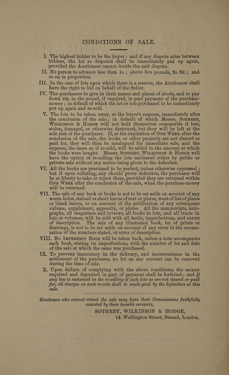 CONDITIONS OF SALE. I, The highest bidder to be the buyer ; and if any dispute arise between bidders, the lot so disputed shall be immediately put up again, provided the Auctioneer cannot decide the said dispute. II. No person to advance less than 1s.; above five pounds, 2s. 6d.; and go on in proportion. III. In the case of lots upon which there is a reserve, the Auctioneer shall have the right to bid on behalf of the Seller. IV. The purchasers to give in their names and places of abode, and.to pay down 10s. in the pound, if required, in part payment of the purchase- money ; in default of which the lot or lots purchased to be immediately put up again and re-sold, V. The lots to be taken away, at the buyer’s expense, immediately after the conclusion of the sale; in default of which Messrs. SoTHEBY, WILKINSON &amp; Hopae will not hold themselves responsible if lost, stolen, damaged, or otherwise destroyed, but they will be left at the sole risk of the purchaser. If, at the expiration of ONE WEEK after the conclusion of the sale, the books or other property are not cleared or paid for, they will then be catalogued for immediate sale, and the expense, the same as if re-sold, will be added to the amount at which the books were bought. Messrs. SoTHEBy, WILKINSON &amp; Hop@e will have the option of re-selling the lots uncleared either by public or private sale without any notice being given to the defaulter. VI. All the books are presumed to be perfect, unless otherwise expressed ; but if upon collating, any should prove defective, the purchaser will be at liberty to take or reject them, provided they are returned within One WEEK after the conclusion of the sale, when the purchase-money will be returned. VII. The sale of any book or books is not to be set aside on account of any worm-holes, stained or short leaves of text or plates, want of list of plates or blank leaves, or on account of the publication of any subsequent volume, supplement, appendix, or plates. All the manuscripts, auto- graphs, all magazines and reviews, all books in lots, and all tracts in lots or volumes, will be sold with all faults, imperfections, and errors of description. The sale of any illustrated book, lot of prints or drawings, is not to be set aside on account of any error in the enume- ration of the numbers stated, or error of description. VIII. No Imprrrect Boox will be taken back, unless a note accompanies each book, stating its imperfections, with the number of lot and date of the sale at which the same was purchased. IX. To prevent inaccuracy in the delivery, and inconvenience in the settlement of the purchases, no lot on any account can be removed during the time of sale. X. Upon failure of complying with the above conditions, the money ' required and deposited in part of payment shall be forfeited ; and 2 any loss is sustained in the re-selling of such lots as are not cleared or paid for, all charges on such re-sale shall be made good by the defaulters at this sale.   Gentlemen who cannot attend the sale may have their Commissions faithfully executed by their humble servants, SOTHEBY, WILKINSON &amp; HODGE, 13, Wellington Street, Strand, London,