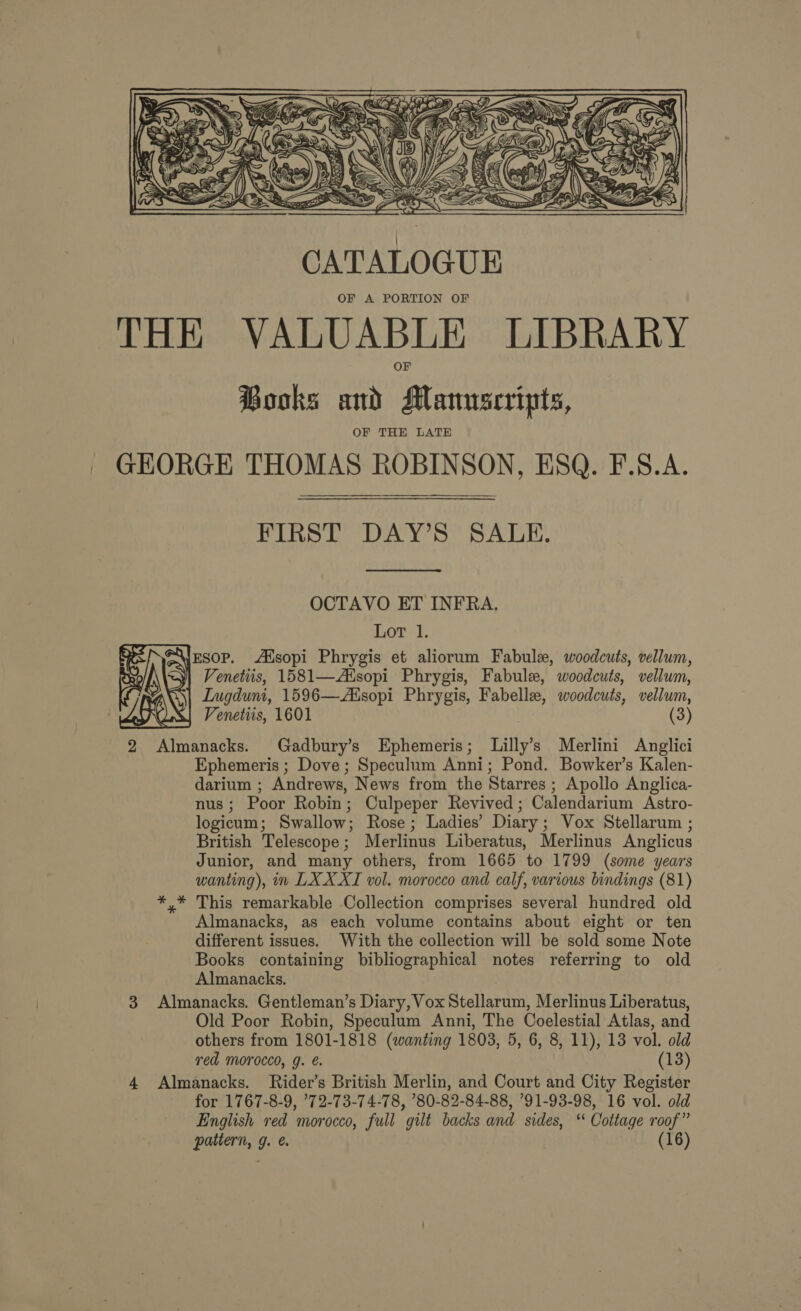  FIRST DAY’S SALE. OCTAVO ET INFRA. Lor 1. e\yEsoP. Ausopi Phrygis et aliorum Fabul, woodcuts, vellum, | Venetiis, 1581—AXsopi Phrygis, Fabule, woodcuts, vellum, Ingdumi, 1596—Aisopi Phrygis, Fabelle, woodcuts, vellum, La} Venetiis, 1601 (3)  2 Almanacks. Gadbury’s Ephemeris; Lilly’s Merlini Anglici Ephemeris ; Dove ; Speculum Anni; Pond. Bowker’s Kalen- darium ; Andrews, News from the Starres ; Apollo Anglica- nus; Poor Robin; Culpeper Revived; Calendarium Astro- logicum; Swallow; Rose; Ladies’ Diary; Vox Stellarum ; British Telescope; Merlinus Liberatus, Merlinus Anglicus Junior, and many others, from 1665 to 1799 (some years wanting), in LXX XI vol. morocco and calf, various bindings (81) *,* This remarkable Collection comprises several hundred old Almanacks, as each volume contains about eight or ten different issues. With the collection will be sold some Note Books containing bibliographical notes referring to old Almanacks. 3 Almanacks. Gentleman’s Diary, Vox Stellarum, Merlinus Liberatus, Old Poor Robin, Speculum Anni, The Coelestial Atlas, and others from 1801-1818 (wanting 1803, 5, 6, 8, 11), 13 vol. old red Morocco, g. e. (13) 4 Almanacks. Rider’s British Merlin, and Court and City Register for 1767-8-9, ’72-73-74-78, ’80-82-84-88, 91-93-98, 16 vol. old English red morocco, full gilt backs and sides, ‘‘ Cottage roof”