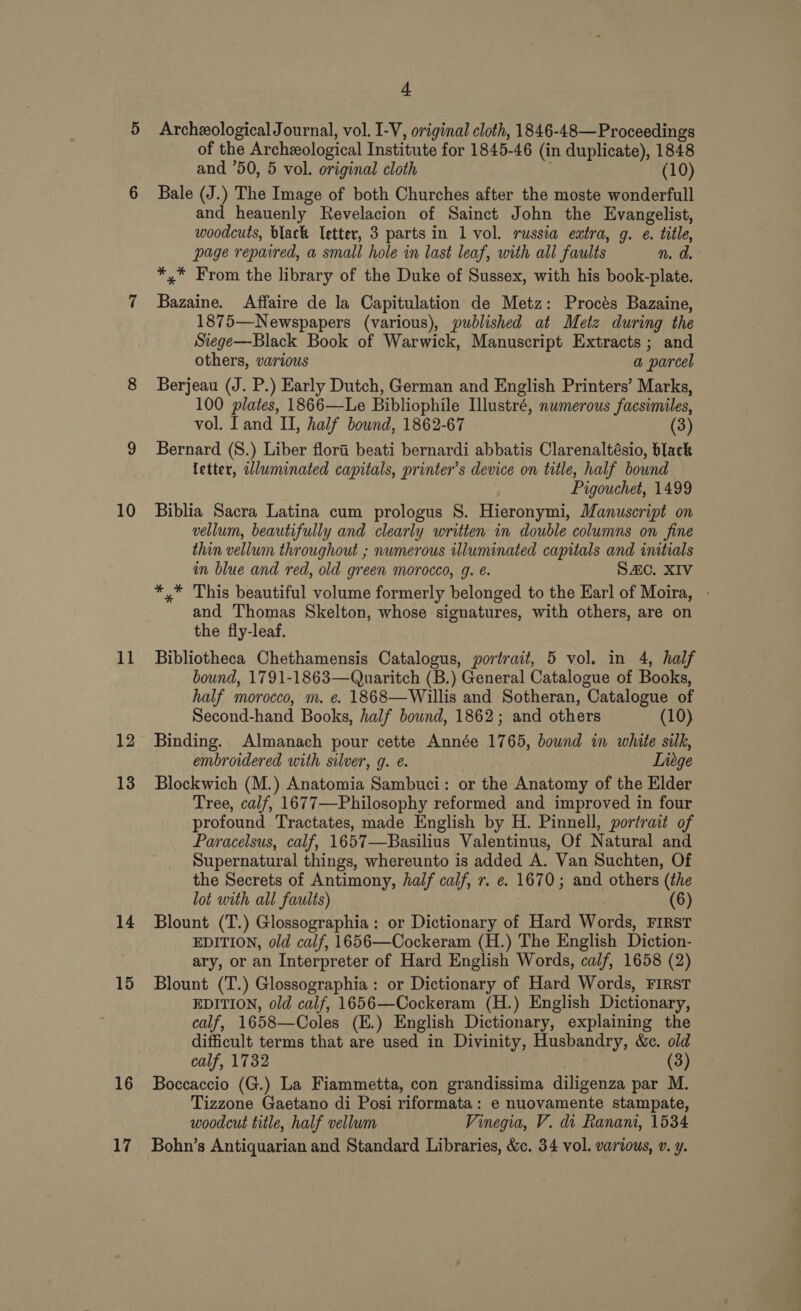 11 12 13 14 15 16 17 a Archeological Journal, vol. I-V, original cloth, 1846-48—Proceedings of the Archeological Institute for 1845-46 (in duplicate), 1848 and ’50, 5 vol. original cloth (10) Bale (J.) The Image of both Churches after the moste wonderfull and heauenly Revelacion of Sainct John the Evangelist, woodcuts, black letter, 3 parts in 1 vol. russia extra, g. e. title, page repaired, a small hole in last leaf, with all faults n. a. *,* From the library of the Duke of Sussex, with his book-plate. Bazaine. Affaire de la Capitulation de Metz: Procés Bazaine, 1875—Newspapers (various), published at Metz during the Stege—Black Book of Warwick, Manuscript Extracts; and others, various a parcel Berjeau (J. P.) Early Dutch, German and English Printers’ Marks, 100 plates, 1866—-Le Bibliophile Illustré, numerous faesimiles, vol. [and II, half bound, 1862-67 (3) Bernard (S.) Liber flora beati bernardi abbatis Clarenaltésio, black letter, wluminated capitals, printer’s device on title, half bound Pigouchet, 1499 vellum, beautifully and clearly written in double columns on fine thin vellum throughout ; numerous illuminated capitals and initials in blue and red, old green morocco, g. é. SAC. XIV *,* This beautiful volume formerly belonged to the Earl of Moira, - and Thomas Skelton, whose signatures, with others, are on the fiy-leaf. Bibliotheca Chethamensis Catalogus, portrait, 5 vol. in 4, half bound, 1791-1863—Quaritch (B.) General Catalogue of Books, half morocco, m. e. 1868—Willis and Sotheran, Catalogue of Second-hand Books, half bound, 1862; and others (10) Binding. Almanach pour cette Année 1765, bound in white silk, embroidered with silver, g. ¢. Liege Blockwich (M.) Anatomia Sambuci: or the Anatomy of the Elder Tree, calf, 1677—Philosophy reformed and improved in four profound Tractates, made English by H. Pinnell, portrait of Paracelsus, calf, 1657—Basilius Valentinus, Of Natural and Supernatural things, whereunto is added A. Van Suchten, Of the Secrets of Antimony, half calf, r. e. 1670; and others (the lot with all faults) (6) Blount (T.) Glossographia: or Dictionary of Hard Words, FIRST EDITION, old calf, 1656—Cockeram (H.) The English Diction- ary, or an Interpreter of Hard English Words, calf, 1658 (2) Blount (T.) Glossographia : or Dictionary of Hard Words, FIRST EDITION, old calf, 1656—Cockeram (H.) English Dictionary, calf, 1658—Coles (E.) English Dictionary, explaining the difficult terms that are used in Divinity, Husbandry, &amp;c. old calf, 1732 (3) Boccaccio (G.) La Fiammetta, con grandissima diligenza par M. Tizzone Gaetano di Posi riformata: e nuovamente stampate, woodcut title, half vellum Vinegia, V. di Ranani, 1534 Bohn’s Antiquarian and Standard Libraries, &amp;c. 34 vol. various, v. y.