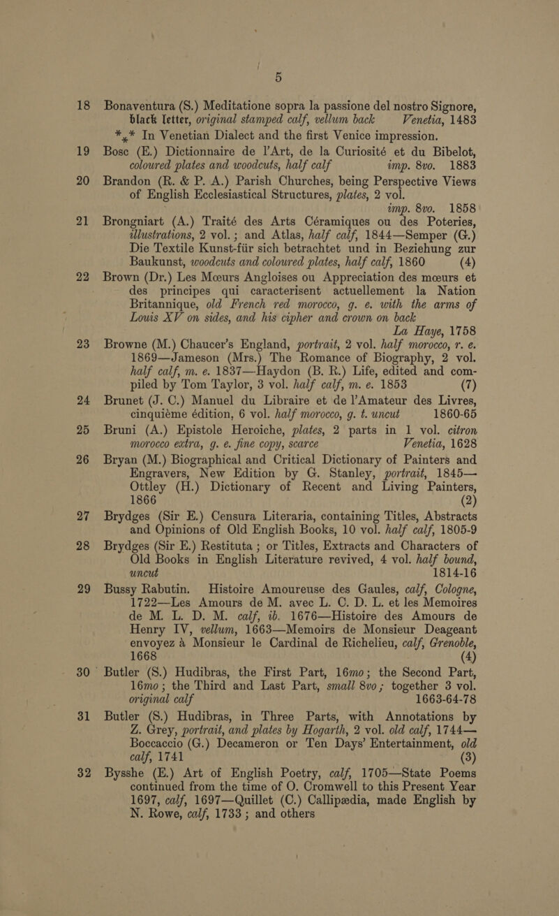 19 20 21 22 23 24 25 26 27 28 29 31 32 5 black letter, original stamped calf, vellum back Venetia, 1483 *,.* In Venetian Dialect and the first Venice impression. Bose (E.) Dictionnaire de |’Art, de la Curiosité et du Bibelot, coloured plates and woodcuts, half calf imp. 8vo. 1883 Brandon (R. &amp; P. A.) Parish Churches, being Perspective Views of English Ecclesiastical Structures, plates, 2 vol. emp. 8vo. 1858 Brongniart (A.) Traité des Arts Céramiques ou des Poteries, ulustrations, 2 vol.; and Atlas, half calf, 1844—Semper (G.) Die Textile Kunst-fiir sich betrachtet und in Beziehung zur Baukunst, woodcuts and coloured plates, half calf, 1860 (4) Brown (Dr.) Les Mceurs Angloises ou Appreciation des mceurs et des principes qui caracterisent actuellement la Nation Britannique, old French red morocco, g. e with the arms of Louis XV on sides, and his cipher and crown on back La Haye, 1758 Browne (M.) Chaucer’s England, portrait, 2 vol. half morocco, r. e. 1869—Jameson (Mrs.) The Romance of Biography, 2 vol. half calf, m. e. 1837—Haydon (B. R.) Life, edited and com- piled by Tom Taylor, 3 vol. half calf, m. e. 1853 (7) Brunet (J. C.) Manuel du Libraire et de Amateur des Livres, cinquieme édition, 6 vol. half morocco, g. t. uncut 1860-65 Bruni (A.) Epistole Heroiche, plates, 2 parts in 1 vol. citron morocco eatra, g. &amp; fine copy, scarce Venetia, 1628 Bryan (M.) Biographical and Critical Dictionary of Painters and Engravers, New Edition by G. Stanley, portrait, 1845— Ottley (H.) Dictionary of Recent and Living Painters, 1866 (2) Brydges (Sir E.) Censura Literaria, containing Titles, Abstracts and Opinions of Old English Books, 10 vol. half calf, 1805-9 Brydges (Sir E.) Restituta ; or Titles, Extracts and Characters of Old Books in English Literature revived, 4 vol. half bound, uncut 1814-16 Bussy Rabutin. Histoire Amoureuse des Gaules, calf, Cologne, 1722—Les Amours de M. avec L. C. D. L. et les Memoires de M. L. D. M. calf, ib. 1676—Histoire des Amours de Henry IV, vellum, 1663—Memoirs de Monsieur Deageant envoyez 4 Monsieur le Cardinal de Richelieu, calf, Grenoble, 1668 (4) Butler (S.) Hudibras, the First Part, 16mo; the Second Part, 16mo; the Third and Last Part, small 8v0; together 3 vol. original calf 1663-64-78 Butler (S.) Hudibras, in Three Parts, with Annotations by Z. Grey, portrait, and plates by Hogarth, 2 vol. old calf, 1744— Boccaccio (G.) Decameron or Ten Days’ Entertainment, old calf, 1741 (3) Bysshe (E.) Art of English Poetry, calf, 1705—State Poems continued from the time of O. Cromwell to this Present Year 1697, calf, 1697—Quillet (C.) Callipeedia, made English by N. Rowe, calf, 1733 ; and others