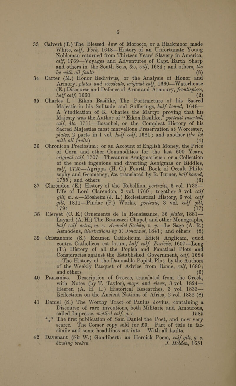 33 34 35 36 37 38 39 40 4] 42 6 Calvert (T.) The Blessed Jew of Morocco, or a Blackmoor made White, calf, York, 1648—History of an Unfortunate Young Nobleman returned from Thirteen Years’ Slavery in America, calf, 1769—Voyages and Adventures of Capt. Barth. Sharp and others in the South Seas, &amp;c, calf, 1684; and others, As lot with all faults Carter (M.) Honor Redivivus, or the Analysis of Honor wa Armory, plates and woodcuts, original calf, 1660— Waterhouse (E.) Discourse and Defence of Arms and Armoury, frontispiece, half calf, 1660 2 Charles I. Eikon Basilike, The Portraicture of his Sacred Majestie in his Solitude and Sufferings, half bound, 1648— A Vindication of K. Charles the Martyr proving that his Majesty was the Author of “ Kikon Basilike,” portrait inserted, calf, 4t0, 1711—Boscobel, or the Compleat History of his Sacred Majesties most marvellous Preservation at Worcester, plates, 2 parts in 1 vol. half calf, 1681; and another (the lot with all faults) (4) Chronicon Preciosum: or an Account of English Money, the Price of Corn and other Commodities for the last 600 Years, original calf, 1707—Thesaurus Aenigmaticus: or a Collection of the most ingenious and diverting Aenigmas or Riddles, calf, 1725—Agrippa (H. C.) Fourth Book of Occult Philo- sophy and Geomancy, &amp;c. translated by R. Turner, half bound, 1755 ; and others (6) Clarendon (E.) History of the Rebellion, portraits, 6 vol. 1732— Life of Lord Clarendon, 2 vol. 1760; together 8 vol. calf gilt, m. e—Mosheim (J. L.) Ecclesiastical History, 6 vol. calf gilt, 1811—Pindar (P.) Works, portrait, 3 vol. calf gilt, 1794 (17) Clerget (C. E.) Ornements de la Renaissance, 36 plates, 1881— Layard (A. H.) The Brancacci Chapel, and other Monographs, half calf extra, m. e. Arundel Society, v. y.—Le Sage (A. R.) Asmodeus, idlustrations by T. Johannot, 1841; and others (8) Cristanonic (S.) Examen Catholicum Edicti Anglicani, quod contra Catholicos est latum, half calf, Parisiis, 1607—Long — (T.) History of all the Popish and Fanatical Plots and Conspiracies against the Established Government, calf, 1684 —The History of the Damnable Popish Plot, by the Authors of the Weekly Pacquet of Advice from Rome, calf, 1680; and others ; 6) Pausanias. Description of Greece, translated from the Greek, with Notes (by T. Taylor), maps and views, 3 vol. 1824— Heeren (A. H. L.) Historical Researches, 3 vol. 1833— Reflections on the Ancient Nations of Africa, 2 vol. 1832 (8) Daniel (S.) The Worthy Tract of Paulus Jovius, containing a Discourse of rare inventions, both Militarie and Amourous, called Impresse, mottled calf, g. e. 1585 *,* The first publication of Sam Daniel the Poet, and now very scarce. The Corser copy sold for £3. Part of title in fac- simile and some head-lines cut into. With all faults. Davenant (Sir W.) Gondibert: an Heroick Poem, calf gilt, g. ¢. binding broken J. Holden, 1651