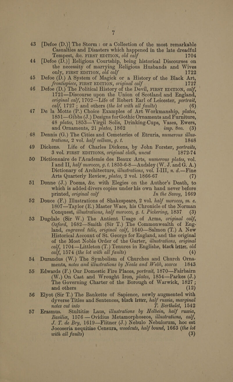 43 44 45 46 47 48 49 50 51 52 53 54 55 56 57 7 [Defoe (D.)] The Storm : or a Collection of the most remarkable Casualties and Disasters which happened in the late dreadful Tempest, &amp;c. FIRST EDITION, old calf 1704 [Defoe (D.)] Religious Courtship, being historical Discourses on the necessity of marrying Religious Husbands and Wives only, FIRST EDITION, old calf 1722 Defoe (D.) A System of Magick or a History of the Black Art, frontispiece, FIRST EDITION, original calf 1727 Defoe (D.) The Political History of the Devil, FIRST EDITION, calf, 1721—Discourse upon the Union of Scotland and England, original calf, 1702—Life of Robert Earl of Leicester, portrait, calf, 1727 ; and others (the lot with all faults) (6) De la Motte (P.) Choice Examples of Art Workmanship, plates, 1851—Gibbs (J.) Designs for Gothic Ornaments and Furniture, 48 plates, 1853—Virgil Solis, Drinking-Cups, Vases, Ewers, and Ornaments, 21 plates, 1862 amp. 8vo. (3) Dennis (G.) The Cities and Cemeteries of Etruria, numerous illus- trations, 2 vol. half vellum, g. t. 1848 Dickens. Life of Charles Dickens, by John Forster, portraits, 3 vol. FIRST EDITIONS, original cloth, wncut 1872-74 Dictionnaire de |’Academie des Beaux Arts, numerous plates, vol. Tand II, half morocco, g. t. 1855-6-8—Audsley (W. J. andG. A.) Dictionary of Architecture, wlustrations, vol. I-III, n. d.—Fine Arts Quarterly Review, plates, 2 vol. 1866-67 (7) Donne (J.) Poems, &amp;c. with Elegies on the Author’s Death, to which is added divers copies under his own hand never before printed, original calf In the Savoy, 1669 Douce (F.) Illustrations of Shakespeare, 2 vol. half morocco, m. e. 1807—Taylor (E.) Master Wace, his Chronicle of the Norman Conquest, iJlustrations, half morocco, g. t. Pickering, 1837 = (3) Dugdale (Sir W.) The Antient Usage of Arms, original calf, Oxford, 1682—Smith (Sir T.) The Commonwealth of Eng- land, engraved title, original calf, 1640—Salmon (T.) A New Historical Account of St. George for England, and the original of the Most Noble Order of the Garter, illustrations, original calf, 1704—Littleton (T.) Tenures in Englishe, black letter, old calf, 1574 (the lot with all faults) (4) Durandus (W.) The Symbolism of Churches and Church Orna- ments, notes and illustrations by Neale and Webb, scarce 1843 Edwards (F.) Our Domestic Fire Places, portrait, 1870—Fairbairn (W.) On Cast and Wrought Iron, plates, 1854—Parkes (J.) The Governing Charter of the Borough of Warwick, 1827 ; and others (12) Elyot (Sir T.) The Bankette of Sapience, newly augmented with dyverse Titles and Sentences, black letter, half russia, marginal notes cut into _ T. Berthelet, 1542 Erasmus. Stultitiz Laus, illustrations by Holbein, half russia, Basilie, 1576 — Ovidius Metamorphoseos, illustrations, calf, J. T. de Bry, 1619—Flitner (J.) Nebulo Nebulorum, hoc est Jocoseria nequitiae Censura, woodcuts, half bound, 1663 (the lot