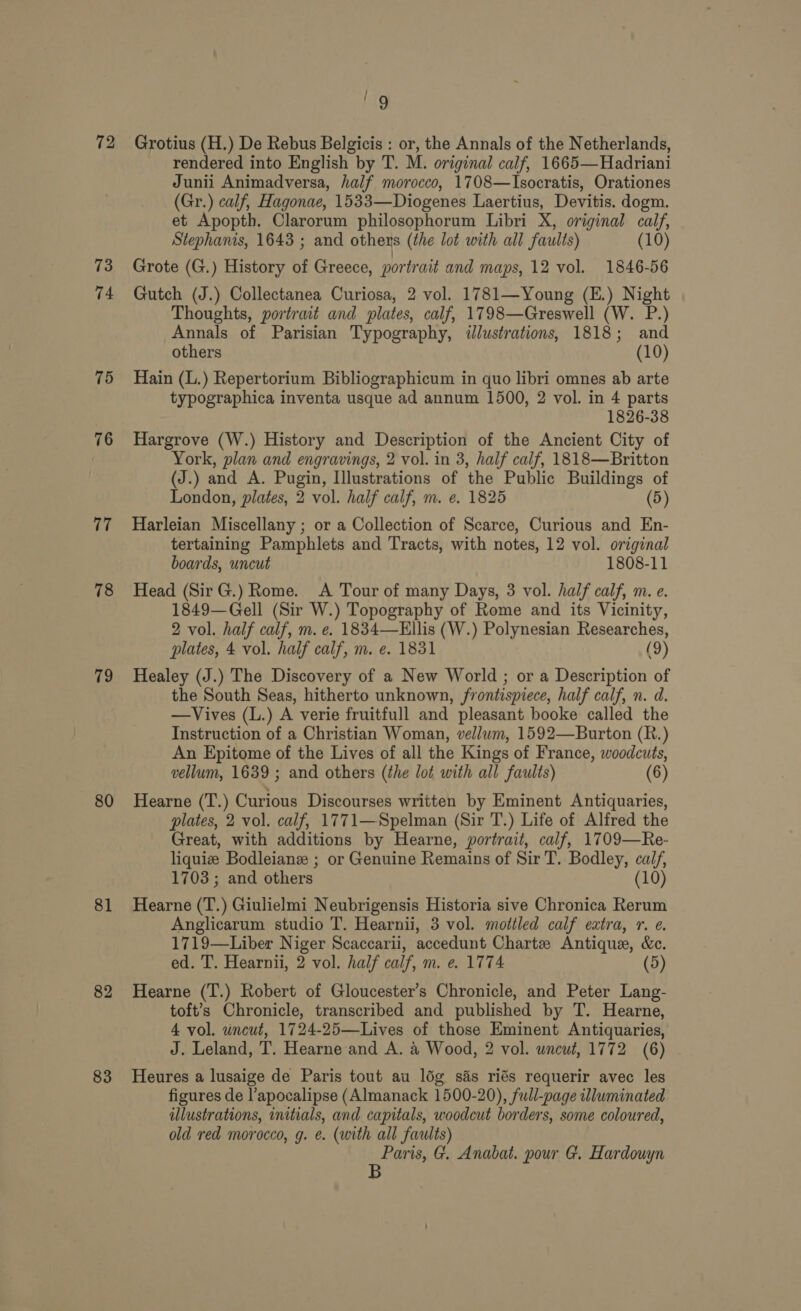 72 73 74 75 76 77 78 79 80 81 82 83 j ag Grotius (H.) De Rebus Belgicis : or, the Annals of the Netherlands, rendered into English by T. M. original calf, 1665—Hadriani Junii Animadversa, half morocco, 1708—Isocratis, Orationes (Gr.) calf, Hagonae, 1533—Diogenes Laertius, Devitis. dogm. et Apopth. Clarorum philosophorum Libri X, original calf, Stephanis, 1643 ; and others (the lot with all faults) (10) Grote (G.) History of Greece, portrait and maps, 12 vol. 1846-56 Gutch (J.) Collectanea Curiosa, 2 vol. 1781—Young (E.) Night Thoughts, portrait and plates, calf, 1798—Greswell (W. P.) Annals of Parisian Typography, ilustrations, 1818; and others (10) Hain (L.) Repertorium Bibliographicum in quo libri omnes ab arte typographica inventa usque ad annum 1500, 2 vol. in 4 parts 1826-38 Hargrove (W.) History and Description of the Ancient City of York, plan and engravings, 2 vol. in 3, half calf, 1818—Britton (J.) and A. Pugin, Illustrations of the Public Buildings of London, plates, 2 vol. half calf, m. e. 1825 (5) Harleian Miscellany ; or a Collection of Scarce, Curious and En- tertaining Pamphlets and Tracts, with notes, 12 vol. original boards, uncut 1808-11 Head (Sir G.) Rome. A Tour of many Days, 3 vol. half calf, m. e. 1849—Gell (Sir W.) Topography of Rome and its Vicinity, 2 vol. half calf, m. e. 1834—Ellis (W.) Polynesian Researches, plates, 4 vol. half calf, m. e. 1831 (9) Healey (J.) The Discovery of a New World ; or a Description of the South Seas, hitherto unknown, frontispiece, half calf, n. d. —Vives (L.) A verie fruitfull and pleasant booke called the Instruction of a Christian Woman, vellum, 1592—Burton (R.) An Epitome of the Lives of all the Kings of France, woodcuts, vellum, 1639 ; and others (the lot with all faults) (6) Hearne (T.) Curious Discourses written by Eminent Antiquaries, plates, 2 vol. calf, 1771—Spelman (Sir T.) Life of Alfred the Great, with additions by Hearne, portrait, calf, 1709—Re- liquiee Bodleiane ; or Genuine Remains of Sir T. Bodley, calf, 1703; and others 10) Hearne (T.) Giulielmi Neubrigensis Historia sive Chronica Rerum Anglicarum studio T. Hearnii, 3 vol. mottled calf extra, 1. e. 1719—Liber Niger Scaccarii, accedunt Chartz Antique, &amp;c. ed. T. Hearnii, 2 vol. half calf, m. e. 1774 (5) Hearne (T.) Robert of Gloucester’s Chronicle, and Peter Lang- toft’s Chronicle, transcribed and published by T. Hearne, 4 vol. uncut, 1724-25—Lives of those Eminent Antiquaries, J. Leland, T. Hearne and A. 4 Wood, 2 vol. wncwt, 1772 (6) Heures a lusaige de Paris tout au loég sas riés requerir avec les figures de l’apocalipse (Almanack 1500-20), full-page illuminated illustrations, initials, and capitals, woodcut borders, some coloured, old red morocco, g. e. (with all faults) ike G. Anabat. pour G. Hardouyn