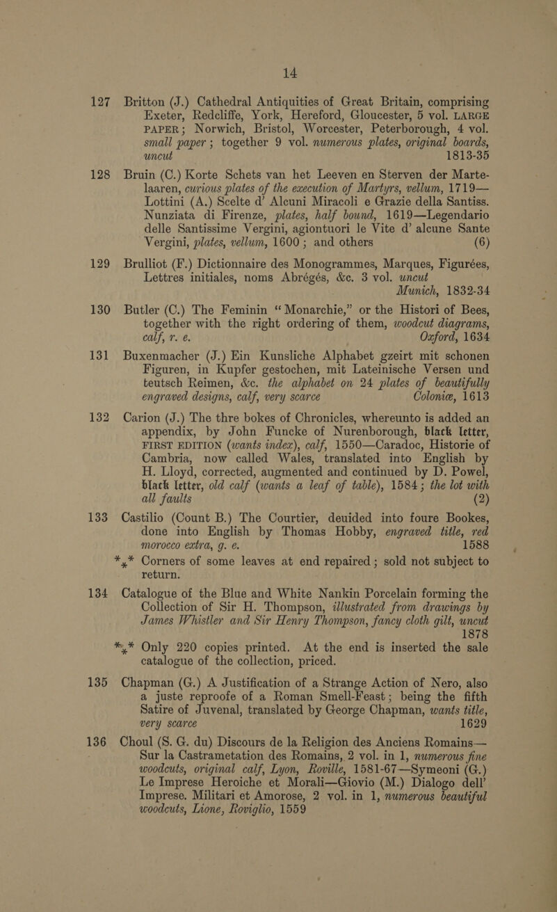 127 Britton (J.) Cathedral Antiquities of Great Britain, comprising Exeter, Redcliffe, York, Hereford, Gloucester, 5 vol. LARGE PAPER; Norwich, Bristol, Worcester, Peterborough, 4 vol. small paper; together 9 vol. numerous plates, original boards, uncut 1813-35 128 Bruin (C.) Korte Schets van het Leeven en Sterven der Marte- laaren, curious plates of the execution of Martyrs, vellum, 1719— Lottini (A.) Scelte d’ Alcuni Miracoli e Grazie della Santiss. Nunziata di Firenze, plates, half bound, 1619—Legendario delle Santissime Vergini, agiontuori le Vite d’ aleune Sante Vergini, plates, vellum, 1600; and others (6) 129 Brulliot (F.) Dictionnaire des Monogrammes, Marques, Figurées, Lettres initiales, noms Abrégés, &amp;c. 3 vol. uncut Munich, 1832-34 130 Butler (C.) The Feminin “ Monarchie,” or the Histori of Bees, together with the right ordering of them, woodcut diagrams, calf, 7. é. Oxford, 1634 131 Buxenmacher (J.) Ein Kunsliche Alphabet gzeirt mit schonen Figuren, in Kupfer gestochen, mit Lateinische Versen und teutsch Reimen, &amp;c. the alphabet on 24 plates of beautifully engraved designs, calf, very scarce Colome, 1613 132 Carion (J.) The thre bokes of Chronicles, whereunto is added an appendix, by John Funcke of Nurenborough, black letter, FIRST EDITION (wants index), calf, 1550—Caradoc, Historie of Cambria, now called Wales, translated into English by H. Lloyd, corrected, augmented and continued by D. Powel, black letter, old calf (wants a leaf of table), 1584; the lot with all faults (2) 133 Castilio (Count B.) The Courtier, deuided into foure Bookes, done into English by Thomas Hobby, engraved title, red morocco extra, g. é. 1588 *,* Corners of some leaves at end repaired ; sold not subject to return. 134 Catalogue of the Blue and White Nankin Porcelain forming the Collection of Sir H. Thompson, illustrated from drawings by James Whistler and Sir Henry Thompson, fancy cloth gilt, uncut 1878 ** Only 220 copies printed. At the end is inserted the sale catalogue of the collection, priced. 135 Chapman (G.) A Justification of a Strange Action of Nero, also a juste reproofe of a Roman Smell-Feast; being the fifth Satire of Juvenal, translated by George Chapman, wants title, very scarce 1629 136 Choul (S. G. du) Discours de la Religion des Anciens Romains— Sur la Castrametation des Romains, 2 vol. in 1, numerous fine woodcuts, original calf, Lyon, Roville, 1581- -67—Symeoni (G.) Le Imprese Heroiche et Morali—Giovio (M.) Dialogo dell’ Imprese. Militari et Amorose, 2 vol. in 1, numerous beautiful woodcuts, Lione, ee 1559