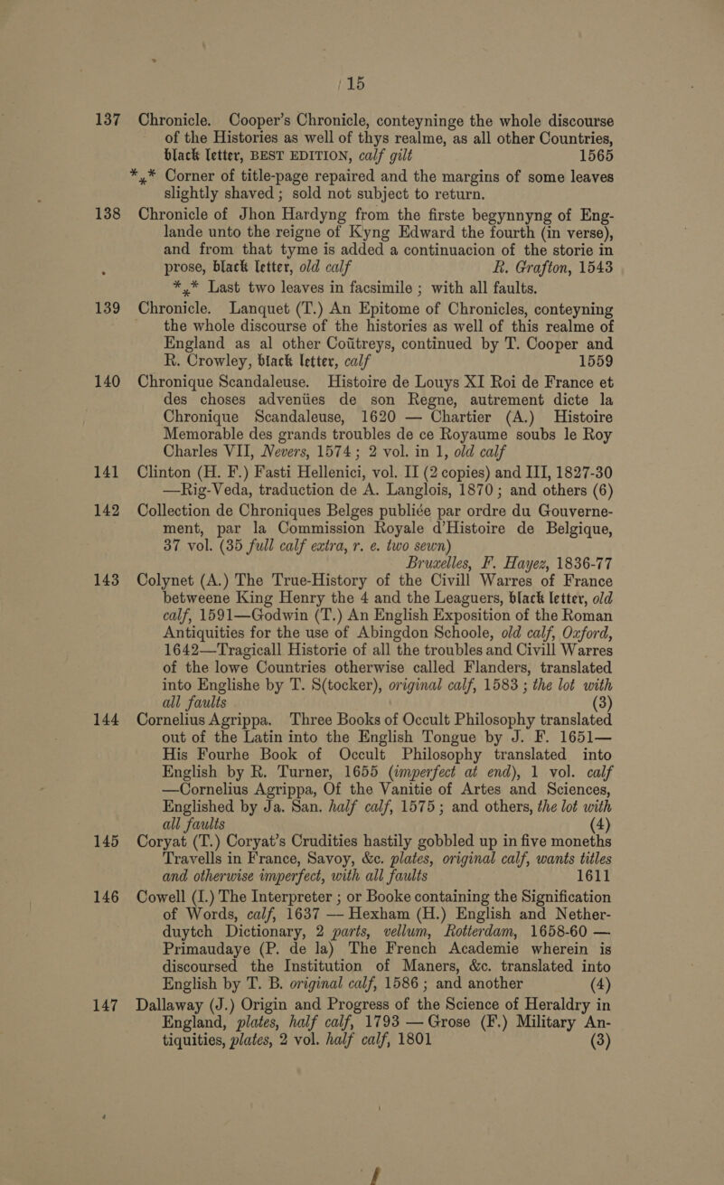 137 138 139 140 141 142 143 144 145 146 147 {15 Chronicle. Cooper’s Chronicle, conteyninge the whole discourse of the Histories as well of thys realme, as all other Countries, black letter, BEST EDITION, calf gilt 1565 slightly shaved ; sold not subject to return. Chronicle of Jhon Hardyng from the firste begynnyng of Eng- lande unto the reigne of Kyng Edward the fourth (in verse), and from that tyme is added a continuacion of the storie in prose, black letter, old calf L. Grafton, 1543 *,* Last two leaves in facsimile ; with all faults. the whole discourse of the histories as well of this realme of England as al other Coifitreys, continued by T. Cooper and R. Crowley, black letter, calf 1559 Chronique Scandaleuse. Histoire de Louys XI Roi de France et des choses adveniies de son Regne, autrement dicte la Chronique Scandaleuse, 1620 — Chartier (A.) Histoire Memorable des grands troubles de ce Royaume soubs le Roy Charles VII, Nevers, 1574; 2 vol. in 1, old calf Clinton (H. F.) Fasti Hellenici, vol. II (2 copies) and III, 1827-30 —Rig-Veda, traduction de A. Langlois, 1870; and others (6) Collection de Chroniques Belges publiée par ordre du Gouverne- ment, par la Commission Royale d’Histoire de Belgique, 37 vol. (35 full calf extra, r. e. two sewn) Bruxelles, F. Hayez, 1836-77 Colynet (A.) The True-History of the Civill Warres of France betweene King Henry the 4 and the Leaguers, black letter, old calf, 1591—Godwin (T.) An English Exposition of the Roman Antiquities for the use of Abingdon Schoole, old calf, Oxford, 1642—Tragicall Historie of all the troubles and Civill Warres of the lowe Countries otherwise called Flanders, translated into Englishe by T. S(tocker), original calf, 1583 ; the lot with all faulis (3) Cornelius Agrippa. Three Books of Occult Philosophy translated out of the Latin into the English Tongue by J. F. 1651— His Fourhe Book of Occult Philosophy translated into English by R. Turner, 1655 (imperfect at end), 1 vol. calf —Cornelius Agrippa, Of the Vanitie of Artes and Sciences, Englished by Ja. San. half calf, 1575; and others, the lot with all faults (4) Coryat (T.) Coryat’s Crudities hastily gobbled up in five moneths Travells in France, Savoy, &amp;c. plates, original calf, wants titles and otherwise imperfect, with all faults 1611 Cowell (I.) The Interpreter ; or Booke containing the Signification of Words, calf, 1637 —- Hexham (H.) English and Nether- duytch Dictionary, 2 parts, vellum, Rotterdam, 1658-60 — Primaudaye (P. de la) The French Academie wherein is discoursed the Institution of Maners, &amp;c. translated into English by T. B. original calf, 1586; and another (4) Dallaway (J.) Origin and Progress of the Science of Heraldry in England, plates, half calf, 1793 — Grose (F.) Military An-