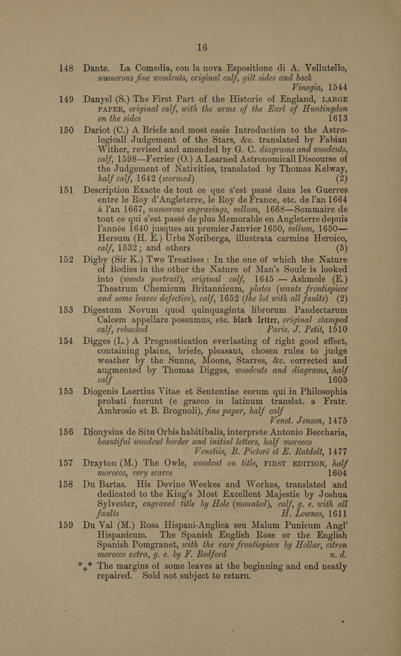148 149 150 151 152 153 154 155 156 157 158 159 16 Dante. La Comedia, con la nova Espositione di A. Vellutello, numerous fine woodcuts, original calf, gilt sides and back Vinegia, 1544 Danyel (S.) The First Part of the Historie of England, LARGE PAPER, original calf, with the arms of the Earl of Huntingdon on the sides 1613 Dariot (C.) A Briefe and most easie Introduction to the Astro- logicall Judgement of the Stars, &amp;c. translated by Fabian Wither, revised and amended by G. C. diagrams and woodcuts, calf, 1598—Ferrier (O.) A Learned Astronomicall Discourse of the Judgement of Nativities, translated by Thomas Kelway, half calf, 1642 (wormed) (2) Description Exacte de tout ce que s'est passé dans les Guerres entre le Roy d’Angleterre, le Roy de France, etc. de l’an 1664 a l’an 1667, numerous engravings, vellum, 1668—Sommaire de tout ce qui s’est passé de plus Memorable en Angleterre depuis Vannée 1640 jusques au premier Janvier 1650, vellum, 1650— Hersum (H. E.) Urbs Noriberga, illustrata carmine Heroico, calf, 1532; and others (5) Digby (Sir K.) Two Treatises : In the one of which the Nature of Bodies in the other the Nature of Man’s Soule is looked into (wants portrait), original calf, 1645 — Ashmole (E.) Theatrum Chemicum Britannicum, plates (wants frontispiece and some leaves defective), calf, 1652 (the lot with all faults) (2) Digestum Novum quod quinquaginta librorum Pandectarum Calcem appellare possumus, etc. black Ietter, orcginal stamped calf, rebacked Paris. J. Petit, 1510 Digges (L.) A Prognostication everlasting of right good effect, containing plaine, briefe, pleasant, chosen rules to judge weather by the Sunne, Moone, Starres, &amp;c. corrected and augmented by Thomas Digges, woodcuts and diagrams, half calf 1605 Diogenis Laertius Vitae et Sententiae eorum qui in Philosophia probati fuerunt (e graeco in latinum translat. a Fratr. Ambrosio et B. Brognoli), fine paper, half calf Venet. Jenson, 1475 Dionysius de Situ Orbis habitibalis, interprete Antonio Beccharia, beautiful woodcut border and initial letters, half morocco Venetuis, B. Pictoré et E. Ratdolt, 1477 Drayton (M.) The Owle, woodcut on title, FIRST EDITION, half morocco, very scarce 1604 Du Bartas. His Devine Weekes and Workes, translated and dedicated to the King’s Most Excellent Majestie by Joshua Sylvester, engraved title by Hole (mounted), calf, g. e. with all faults HH, Lownes, 1611 Du Val (M.) Rosa Hispani-Anglica seu Malum Punicum Angl’ Hispanicum. The Spanish English Rose or the English Spanish Pomgranet, with the rare frontispiece by Hollar, citron morocco extra, g. e. by F. Bedford n. d. *,.* The margins of some leaves at the beginning and end neatly repaired. Sold not subject to return.
