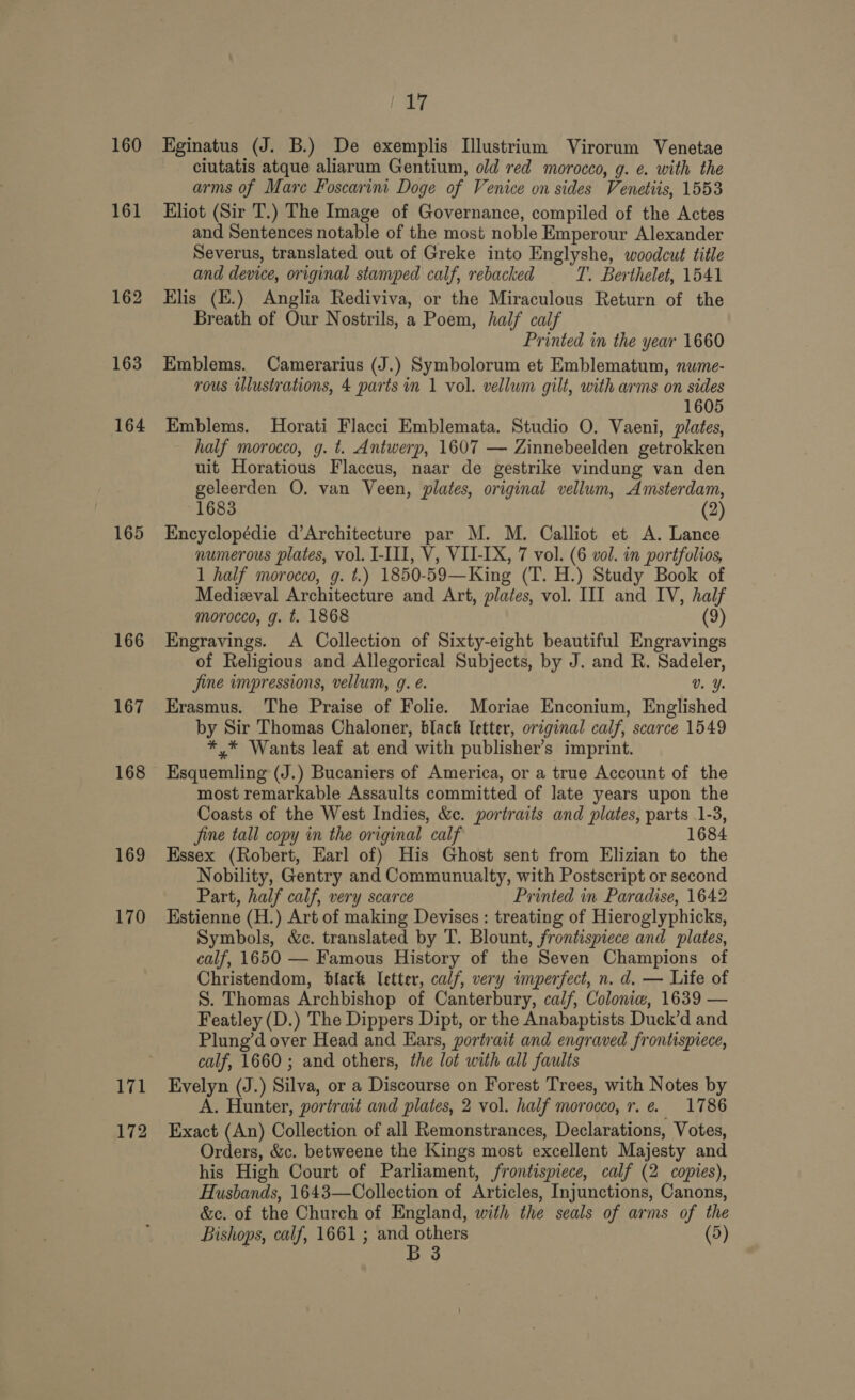 160 161 162 163 164 165 166 167 168 169 170 171 172 17 Eginatus (J. B.) De exemplis Illustrium Virorum Venetae ciutatis atque aliarum Gentium, old red morocco, g. e. with the arms of Mare Foscarim Doge of Venice on sides Venetiis, 1553 Eliot (Sir T.) The Image of Governance, compiled of the Actes and Sentences notable of the most noble Emperour Alexander Severus, translated out of Greke into Englyshe, woodcut title and device, original stamped calf, rebacked T’. Berthelet, 1541 Elis (E.) Anglia Rediviva, or the Miraculous Return of the Breath of Our Nostrils, a Poem, half calf Printed in the year 1660 Emblems. Camerarius (J.) Symbolorum et Emblematum, nume- rous ilustrations, 4 parts in 1 vol. vellum gilt, with arms on sides 1605 Emblems. Horati Flacci Emblemata. Studio O. Vaeni, plates, half morocco, g. t. Antwerp, 1607 — Zinnebeelden getrokken uit Horatious Flaccus, naar de gestrike vindung van den geleerden O. van Veen, plates, original vellum, Amsterdam, 1683 (2) Encyclopédie d’Architecture par M. M. Calliot et A. Lance numerous plates, vol. I-III, V, VII-[X, 7 vol. (6 vol. in portfolios, 1 half morocco, g. t.) 1850-59—King (T. H.) Study Book of Medieval Architecture and Art, plates, vol. III and IV, half morocco, g. t. 1868 (9) Engravings. A Collection of Sixty-eight beautiful Engravings of Religious and Allegorical Subjects, by J. and R. Sadeler, Jine impressions, vellum, 9g. e. Vv. Y. Erasmus. The Praise of Folie. Moriae Enconium, Englished by Sir Thomas Chaloner, black letter, original calf, scarce 1549 *,* Wants leaf at end with publisher’s imprint. Esquemling (J.) Bucaniers of America, or a true Account of the most remarkable Assaults committed of late years upon the Coasts of the West Indies, &amp;c. portraits and plates, parts 1-3, fine tall copy in the original calf 1684 Hssex (Robert, Earl of) His Ghost sent from Elizian to the Nobility, Gentry and Communualty, with Postscript or second Part, half calf, very scarce Printed in Paradise, 1642 Estienne (H.) Art of making Devises: treating of Hieroglyphicks, Symbols, &amp;c. translated by T. Blount, frontispiece and plates, calf, 1650 — Famous History of the Seven Champions of Christendom, black (etter, calf, very imperfect, n. d. — Life of S. Thomas Archbishop of Canterbury, calf, Colonia, 1639 — Featley (D.) The Dippers Dipt, or the Anabaptists Duck’d and Plung’d over Head and Ears, portrait and engraved frontispiece, calf, 1660 ; and others, the lot with all faults Evelyn (J.) Silva, or a Discourse on Forest Trees, with Notes by A. Hunter, portrait and plates, 2 vol. half morocco, r. e. 1786 Exact (An) Collection of all Remonstrances, Declarations, Votes, Orders, &amp;c. betweene the Kings most excellent Majesty and his High Court of Parliament, frontispiece, calf (2 copies), Husbands, 1643—Collection of Articles, Injunctions, Canons, &amp;c. of the Church of England, with the seals of arms of the . 3